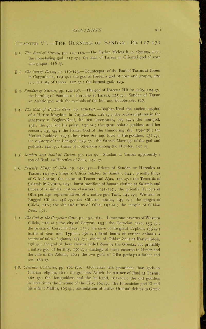 Chapter VI.—The Burning of Sandan Pp. 117-171 § I. The Baal of Tarsus, pp. 117-119.—The Tyiian Melcarth in Cyprus, 117 ; the lion-slaying god, W] sq.; the Baal of Tarsus an Oriental god of corn and grapes, i iS sq. § 2. Tke God of Ibreez, pp. 119-123.—Counterpart of the Baal of Tarsus at Ibreez in Cappadocia, 119 5$'.; the god of Ibreez a god of corn and grapes, 120 sq.; fertility of Ibreez, 122 sq.\ the horned god, 123. § 3. Sandan of Tarsus, pp. 124-127.—The god of Ibreez a Hittite deity, \2i,sq.; the burning of Sandan or Hercules at Tarsus, 125 sq.; Sandan of Tarsus an Asiatic god with the symbols of the lion and double axe, 127. § 4. The Gods of Boghaz-Keiii, pp. 128-142.—Boghaz-Keui the ancient capital of a Hittite kingdom in Cappadocia, 128 sq.; the rock-sculptures in the sanctuary at Boghaz-Keui, the two processions, 129 sqq.; the lion-god, 131 ; the god and his priest, 131 sq.; the great Asiatic goddess and her consort, 133 sqq.; the Father God of the thundering sky, 134-136; the Mother Goddess, 137 ; the divine Son and lover of the goddess, 137 sq.; the mystery of the lion-god, 139 sq.; the Sacred Marriage of the god and goddess, 140 sq.\ traces of mother-kin among the Hittites, 141 sq. § 5. Sandan ajid Baal at Tarsus, pp. 142 sq.—Sandan at Tarsus apparently a son of Baal, as Hercules of Zeus, 142 sq. § 6. Priestly Kings of Olba, pp. 143-152.—Priests of Sandan or Hercules at Tarsus, 143^17.; kings of Cilicia related to Sandan, 144; priestly kings of Olba bearing the names of Teucer and Ajax, 144 sq.; the Teucrids of Salamis in Cyprus, 145 ; burnt sacrifices of human victims at Salamis and traces of a similar custom elsewhere, 145-147 ; the priestly Teucers of Olba perhaps representatives of a native god Tark, 147 sq.\ Western or Rugged Cilicia, 148 sq.; the Cilician pirates, 149 sq.\ the gorges of Cilicia, 150; the site and ruins of Olba, 151 sq.; the temple of Olbian Zeus, 151. § 7. The God of the Corycian Cave, pp. 152-161.—Limestone caverns of Western Cilicia, 152 sq.; the city of Corycus, 153; the Corycian cave, 153 sq.; the priests of Corycian Zeus, 155 ; the cave of the giant Typhon, 155 sq.; battle of Zeus and Typhon, 156 sq.; fossil bones of extinct animals a source of tales of giants, 157 sq.; chasm of Olbian Zeus at Kanytelideis, 158 sq.; the god of these chasms called Zeus by the Greeks, but probably a native god of fertility, 159 sq.; analogy of these caverns to Ibreez and the vale of the Adonis, 160 ; the two gods of Olba perhaps a father and son, 160 sq. § 8. Cilician Goddesses, pp. 161-170.—Goddesses less prominent than gods in Cilician religion, 161 ; the goddess 'Athch the partner of Baal at Tarsus, 162 sq.; the lion-goddess and the bull-god, 162-164; the old goddess in later times the Fortune of the City, 164 sq.; the Phoenician god EI and his wife at Mallus, 165 j*;^.; assimilation of native Oriental deities to Greek