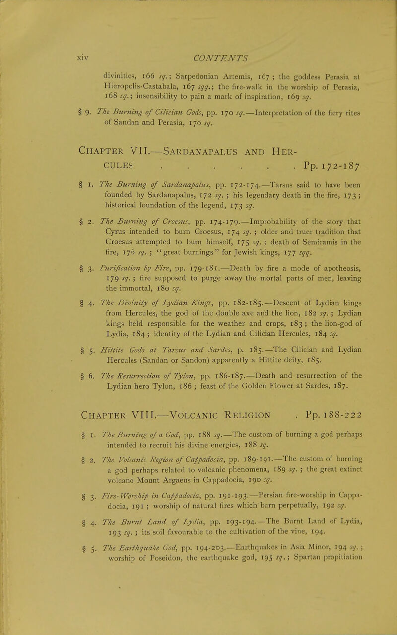 divinities, i66 sq.; Sarpedonian Artemis, 167; the goddess Perasia at Hieropolis-Castabala, 167 sqq.\ the fire-walk in the worship of Perasia, 168 sq.; insensibility to pain a mark of inspiration, 169 sq. § 9. The Burning of Cilician Gods, pp. 170 sq.—Interpretation of the fiery rites of Sandan and Perasia, 170 sq. Chapter VII.—Sardanapalus and Her- cules Pp. 172-187 § I. The Burning of Sardanapalus, pp. 172-174.—Tarsus said to have been founded by Sardanapalus, 172 sq. ; his legendary death in the fire, 173 ; historical foundation of the legend, 173 sq. § 2. The Burning of Croesus, pp. 174-179. — Improbability of the story that Cyrus intended to burn Croesus, 174 sq. ; older and truer tradition that Croesus attempted to burn himself, 175 sq. ; death of Semiramis in the fire, 176 sq. ; great burnings for Jewish kings, 177 sqq. § 3. Tiirification by Fire, pp. 179-181.-—Death by fire a mode of apotheosis, 179 sq. ; fire supposed to purge away the mortal parts of men, leaving the immortal, 180 sq. § 4. The Divinity of Lydian Kings, pp. 182-185.—Descent of Lydian kings from Hercules, the god of the double axe and the lion, 182 sq. ; Lydian kings held responsible for the weather and crops, 183 ; the lion-god of Lydia, 184 ; identity of the Lydian and Cilician Hercules, 184 sq. § 5. Hittite Gods at Tarsus and Sai'des, p. 185.—The Cilician and Lydian Hercules (Sandan or Sandon) apparently a Hittite deity, 1S5. § 6. The Resurrection of Tylon, pp. 186-187.—Death and resurrection of the Lydian hero Tylon, 186 ; feast of the Golden Flower at Sardes, 187. Chapter VIII.—Volcanic Religion . Pp. 188-222 § I. The Burning of a God, sq.—The custom of burning a god perhaps intended to recruit his divine energies, i88 sq. § 2. The Volca7iic Region of Cappadocia, pp. 189-191.—The custom of burning a god perhaps related to volcanic phenomena, 189 sq. ; the great e.xtinct volcano Mount Argaeus in Cappadocia, 190 sq. § 3. Fire-Worship in Cappadocia, pp. 191-193.—Persian fire-worship in Cappa- docia, 191 ; worship of natural fires which burn perpetually, 192 sq. § 4. The Burnt Land of Lydia, pp. 193-194-—The Burnt Land of Lydia, 193 sq. ; its soil favourable to the cultivation of the vine, 194. § 5. The Earthquake God, pp. 194-203.—Earthquakes in Asia Minor, 194 sq. ; worship of Poseidon, the earthquake god, 195 sq.; Spartan propitiation