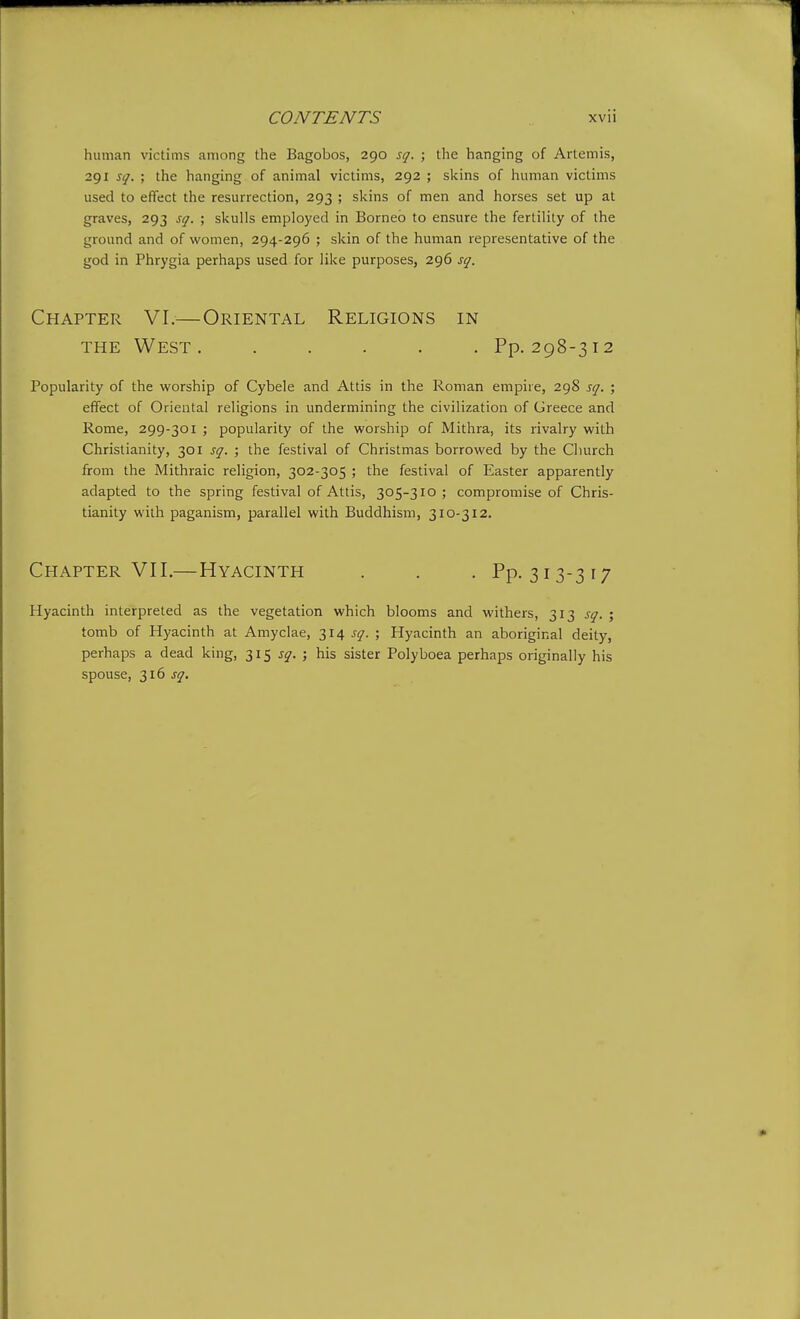 human victims among the Bagobos, 290 sq. ; the hanging of Artemis, 291 sq. ; the hanging of animal victims, 292 ; skins of human victims used to effect the resurrection, 293 ; skins of men and horses set up at graves, 293 sq. ; skulls employed in Borneo to ensure the fertility of the ground and of women, 294-296 ; skin of the human representative of the god in Phrygia perhaps used for like purposes, 296 sq. Chapter VI.—Oriental Religions in THE West. ..... Pp. 298-312 Popularity of the worship of Cybele and Attis in the Roman empire, 298 sq. ; effect of Oriental religions in undermining the civilization of Greece and Rome, 299-301 ; popularity of the worship of Mithra, its rivalry with Christianity, 301 sq. ; the festival of Christmas borrowed by the Cliurch from the Mithraic religion, 302-305 ; the festival of Easter apparently adapted to the spring festival of Attis, 305-310 ; compromise of Chris- tianity with paganism, parallel with Buddhism, 310-312. Chapter VII.—Hyacinth . . . Pp. 313-317 Hyacinth interpreted as the vegetation which blooms and withers, 313 sq. ; tomb of Hyacinth at Amyclae, ^14 sq. ; Hyacinth an aboriginal deity, perhaps a dead king, 315 J^'. ; his sister Polyboea perhaps originally his spouse, 316 sq.