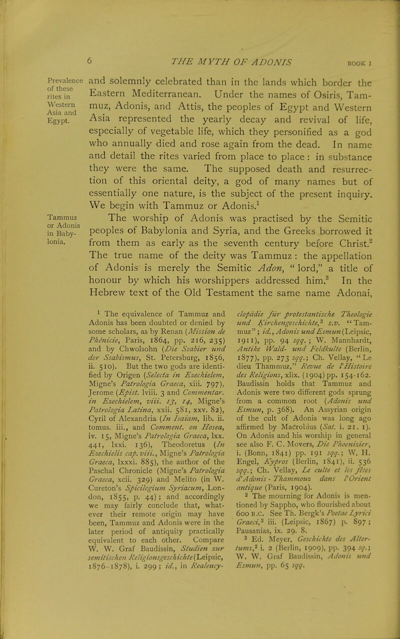 BOOK I Prevalence of these rites in Western Asia and Egypt. Tammuz or Adonis in Baby- lonia. and solemnly celebrated than in the lands which border the Eastern Mediterranean. Under the names of Osiris, Tam- muz, Adonis, and Attis, the peoples of Egypt and Western Asia represented the yearly decay and revival of life, especially of vegetable life, which they personified as a god who annually died and rose again from the dead. In name and detail the rites varied from place to place: in substance they were the same. The supposed death and resurrec- tion of this oriental deity, a god of many names but of essentially one nature, is the subject of the present inquiry. We begin with Tammuz or Adonis.^ The worship of Adonis was practised by the Semitic peoples of Babylonia and Syria, and the Greeks borrowed it from them as early as the seventh century before Christ.^ The true name of the deity was Tammuz: the appellation of Adonis is merely the Semitic Adon,  lord, a title of honour by which his worshippers addressed him.^ In the Hebrew text of the Old Testament the same name Adonai, ^ The equivalence of Tammuz and Adonis has been doubted or denied by some scholars, as by Renan [Mission de Phinicie, Paris, 1864, pp. 216, 235) and by Chwolsohn {Die Ssabier uud der Ssabismus, St. Petersburg, 1856, ii. 510). But the two gods are identi- fied by Origen [Selecta in Ezechielem, Migne's Patrologia Gt-aeca, xiii. 797), Jerome [Epist. Iviii. 3 and Conimentar. in Ezechielem, viii. 13, 14, Migne's Patrologia Laiina, xxii. ^^i, xxv. 82), Cyril of Alexandria {In Isaiam, lib. ii. tomus. iii., and Comment, on Hosea, iv. 15, Migne's Patrologia Graeca, Ixx. 441, Ixxi. 136), Theodoretus {In Ezechielis cap. viii., Migne's Patrologia Graeca, Ixxxi. 885), the author of the Paschal Chronicle (Migne's Patrologia Graeca, xcii. 329) and Melito (in W. Cureton's Spicilcgiiim Syriacum, Lon- don, 1855, p. 44); and accordingly we may fairly conclude that, what- ever their remote origin may have been, Tammuz and Adonis were in the later period of antiquity practically equivalent to each other. Compare W. W. Graf Baudissin, Studien zur sefnitischen Religionsgeschichte {Leipsic, 1876-1878), i. 299; /■(/., in Realency- clopadie fiir pt'otestantische Theologie nnd Kirchengeschichte,^ s.v. Tam- muz; id., Adonis undEsviun {Leipsic, 1911), pp. 94 sqq. ; W. Mannhardt, Antike IVald- und Feldkulte (Berlin, 1877), pp. 273 sqq.; Ch. Vellay,  Le dieu Thammuz, Revue de PHistoire des Religions, yX\-x.. (1904) pp. 154-162. Baudissin holds that Tammuz and Adonis were two different gods sprung from a common root {Adonis und Es7nun, p. 368). An Assyrian origin of the cult of Adonis was long ago affirmed by Macrobius {Sat. i. 21. i). On Adonis and his worship in general see also F. C. Movers, Die Phocnizier, i. (Bonn, 1841) pp. 191 sqq.; W. H. Engel, Kypros (Berlin, 1S41), ii. 536 sqq.; Ch. Vellay, Le culte et Ics files Adonis - Thainmouz dans P Orient antique (Paris, 1904). 2 The mourning for Adonis is men- tioned hy Sappho, wlio flourished about 600 B .c. See Th. Bergk's Poetae Lyrici Graeci,^ iii. (Leipsic, 1867) p. 897 ; Pausanias, ix. 29. 8. ^ Ed. Meyer, Geschix:hte des Alier- tuws,^ i. 2 (Berlin, 1909), pp. 394 ^q-\ W. W. Graf Baudissin, Adonis und Esmun, pp. 65 sqq.