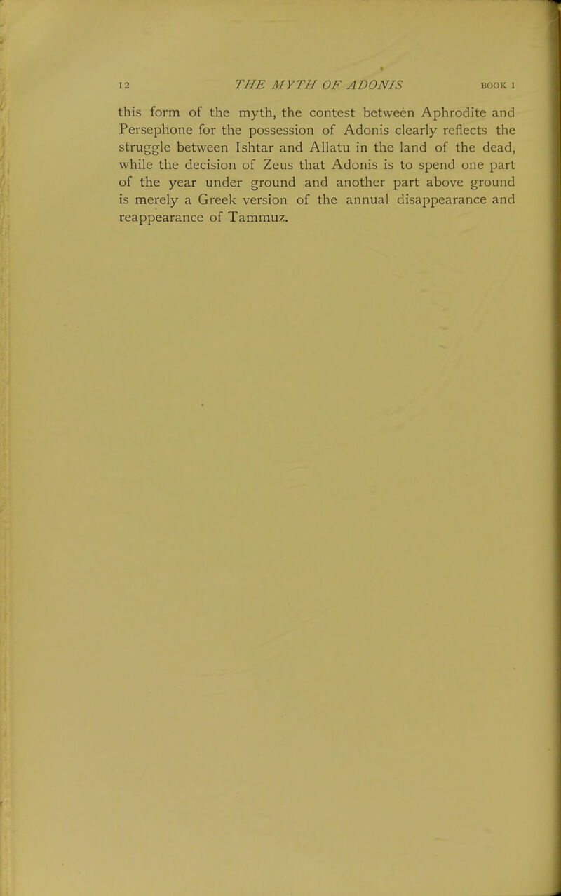 this form of the myth, the contest between Aphrodite and Persephone for the possession of Adonis clearly reflects the struggle between Ishtar and Allatu in the land of the dead, while the decision of Zeus that Adonis is to spend one part of the year under ground and another part above ground is merely a Greek version of the annual disappearance and reappearance of Tammuz.