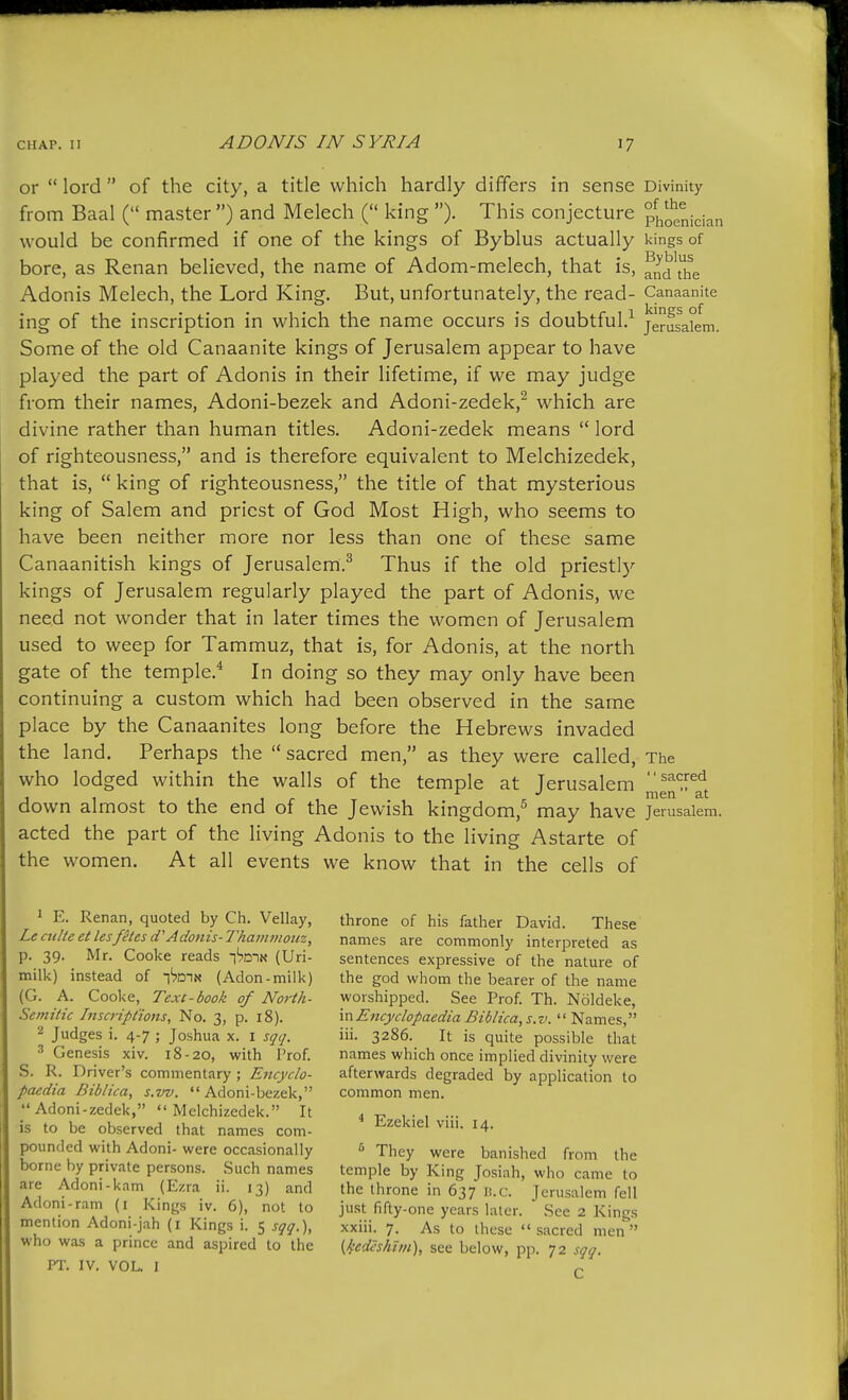 or  lord  of the city, a title which hardly differs in sense Divinity from Baal ( master ) and Melech ( king ). This conjecture Phoenician would be confirmed if one of the kings of Byblus actually kings of bore, as Renan believed, the name of Adom-melech, that is, ^id\h^e Adonis Melech, the Lord King. But, unfortunately, the read- Canaanite ing of the inscription in which the name occurs is doubtful.^ Jerusalem. Some of the old Canaanite kings of Jerusalem appear to have played the part of Adonis in their lifetime, if we may judge from their names, Adoni-bezek and Adoni-zedek,^ which are divine rather than human titles. Adoni-zedek means  lord of righteousness, and is therefore equivalent to Melchizedek, that is,  king of righteousness, the title of that mysterious king of Salem and priest of God Most High, who seems to have been neither more nor less than one of these same Canaanitish kings of Jerusalem.^ Thus if the old priestly kings of Jerusalem regularly played the part of Adonis, we need not wonder that in later times the women of Jerusalem used to weep for Tammuz, that is, for Adonis, at the north gate of the temple.* In doing so they may only have been continuing a custom which had been observed in the same place by the Canaanites long before the Hebrews invaded the land. Perhaps the  sacred men, as they were called, The who lodged within the walls of the temple at Jerusalem =^^y^^ J 1 1 1 r 1 c J^ down almost to the end of the Jewish kingdom,^ may have Jerusalem, acted the part of the living Adonis to the living Astarte of the women. At all events we know that in the cells of ' E. Renan, quoted by Ch. Vellay, Le cuHe et lesfetes d''Adonis- Thantmoiiz, p. 39. Mr. Cooke reads i'^otn (Uri- milk) instead of i'^din (Aden-milk) (G. A. Cooke, Text-book of North- Semitic htscripttons, No. 3, p. 18). 2 Judges i. 4-7 ; Joshua x. i sqq. 3 Genesis xiv. 18-20, with Prof. S. R. Driver's commentary ; Encyclo- paedia Bibiica, s.w. Adoni-bezek, Adoni-zedek, Melchizedek. It is to be observed that names com- pounded with Adoni- were occasionally borne by private persons. .Such names are Adoni-kam (Ezra ii. 13) and Adoni-ram (i Kings iv. 6), not to mention Adoni-jah (i Kings i. 5 sqq.), who was a prince and aspired to the PT. IV. VOL. 1 throne of his father David. These names are commonly interpreted as sentences expressive of the nature of the god whom the bearer of the name worshipped. See Prof. Th. Noldeke, mEncyclopaedia Bibiica, s.v.  Names, iii. 3286. It is quite possible that names which once implied divinity were afterwards degraded by application to common men. ^ Ezekiel viii. 14. They were banished from the temple by King Josiah, who came to the throne in 637 n.c. Jerusalem fell just fifty-one years later. See 2 Kings xxiii. 7. As to these  sacred men  (i'edcs/tim), see below, pp. 72 sqq. C