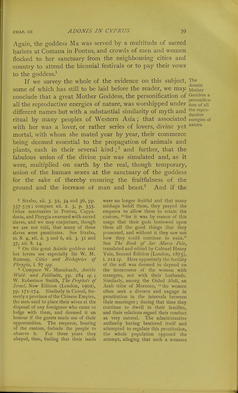 Again, the coddess Ma was served by a multitude of sacred harlots at Comana in Pontus, and crowds of men and women flocked to her sanctuary from the neighbouring cities and country to attend the biennial festivals or to pay their vows to the goddess.^ If we survey the whole of the evidence on this subject, The some of which has still to be laid before the reader, we may. Mother conclude that a great Mother Goddess, the personification of Goddess a ° • 1 • 1 1 personinca- all the reproductive energies of nature, was worshipped under tion of all different names but with a substantial similarity of myth and ^^^^^^j^j^^™' ritual by many peoples of Western Asia ; that associated energies of with her was a lover, or rather series of lovers, divine yet mortal, with whom she mated year by year, their commerce being deemed essential to the propagation of animals and plants, each in their several kind ; and further, that the fabulous union of the divine pair was simulated and, as it were, multiplied on earth by the real, though temporary, union of the human sexes at the sanctuary of the goddess for the sake of thereby ensuring the fruitfulness of the ground and the increase of man and beast.^ And if the 1 Strabo, xii. 3. 32, 34 and 36, pp. 557-559 ; compare xii. 2. 3, p. 535. Other sanctuaries in Pontus, Cappa- docia, and Phrygia swarmed with sacred slaves, and we may conjecture, though we are not told, that many of these slaves were prostitutes. See Strabo, xi. 8. 4, xii. 2. 3 and 6, xii. 3. 31 and 37, xii. 8. 14. - On this great Asiatic goddess and her lovers see especially Sir W. M. Ramsay, Cities and Bishoprics of Phrygia, i. 87 sqq. ^ Compare W. Mannhardt, Antike Wald- und Feldkulte, pp. 284 sq. ; W. Robertson Smith, The Prophets of Israel, New Edition (London, 1902), pp. 171-174. Similarly in Camul, for- merly a province of the Chinese Empire, the men used to place their wives at the disposal of any foreigners who came to lodge with them, and deemed it an honour if the guests made use of their opportunities. The emperor, hearing of the custom, forbade the people to observe it. For three years they obeyed, then, finding that their lands were no longer fruitful and that many mishaps befell them, they prayed the emperor to allow them to retain the custom, for it was by reason of this usage that their gods bestowed upon them all the good things that they possessed, and without it they saw not how they could continue to exist. See The Book of Ser Marco Polo, translated and edited by Colonel Henry Yule, Second Edition (London, 1875), i. 212 sq. Here apparently the fertility of the soil was deemed to depend on the intercourse of the women with strangers, not with their husbands. Similarly, among the Oulad Abdi, an Arab tribe of Morocco,  the women often seek a divorce and engage in prostitution in the intervals between their marriages ; during that time they continue to dwell in their families, and their relations regard their conduct as very natural. The administrative authority having bestirred itself and attempted to regulate this prostitution, the whole population opposed the attempt, alleging that such a measure