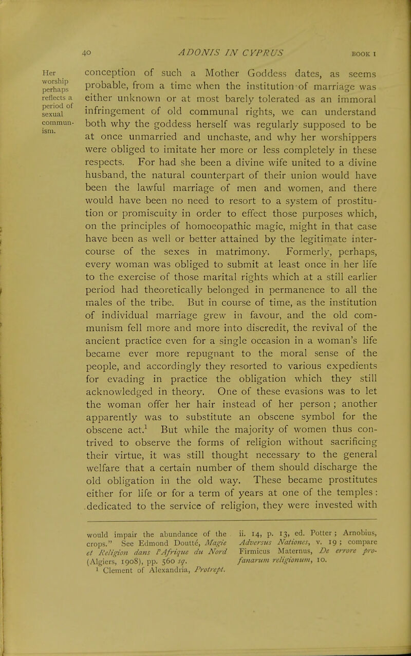 Her worship perhaps reflects a period of sexual commuu- ism. conception of such a Mother Goddess dates, as seems probable, from a time when the institution of marriage was either unknown or at most barely tolerated as an immoral infringement of old communal rights, we can understand both why the goddess herself was regularly supposed to be at once unmarried and unchaste, and why her worshippers were obliged to imitate her more or less completely in these respects. For had she been a divine wife united to a divine husband, the natural counterpart of their union would have been the lawful marriage of men and women, and there would have been no need to resort to a system of prostitu- tion or promiscuity in order to effect those purposes which, on the principles of homoeopathic magic, might in that case have been as well or better attained by the legitimate inter- course of the sexes in matrimony. Formerly, perhaps, every woman was obliged to submit at least once in her life to the exercise of those marital rights which at a still earlier period had theoretically belonged in permanence to all the males of the tribe. But in course of time, as the institution of individual marriage grew in favour, and the old com- munism fell more and more into discredit, the revival of the ancient practice even for a single occasion in a woman's life became ever more repugnant to the moral sense of the people, and accordingly they resorted to various expedients for evading in practice the obligation which they still acknowledged in theory. One of these evasions was to let the woman offer her hair instead of her person ; another apparently was to substitute an obscene symbol for the obscene act.^ But while the majority of women thus con- trived to observe the forms of religion without sacrificing their virtue, it was still thought necessary to the general welfare that a certain number of them should discharge the old obligation in the old way. These became prostitutes either for life or for a term of years at one of the temples: .dedicated to the service of religion, they were invested with would impair the alnindance of the crops. See Edmond Doutte, Magie et Religion dans I'Afrique du Nord (Algiers, 1908), pp. '^do sq. 1 Clement of Alexandria, Prolrcpl. ii. 14, p. 13, ed. Potter ; Arnobius, Adversus Nationcs, v. 19 ; compare Firmicus Maternus, De errore pro- fanaruin religioniivi, 10.