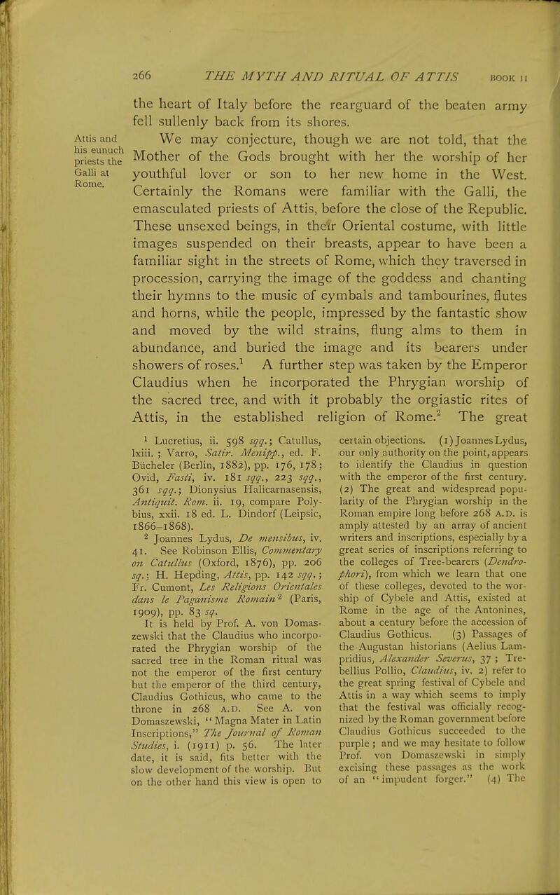 Attis and his eunuch priests the Galli at Rome. the heart of Italy before the rearguard of the beaten army fell sullenly back from its shores. We may conjecture, though we are not told, that the Mother of the Gods brought with her the worship of her youthful lover or son to her new home in the West. Certainly the Romans were familiar with the Galli, the emasculated priests of Attis, before the close of the Republic. These unsexed beings, in their Oriental costume, with little images suspended on their breasts, appear to have been a familiar sight in the streets of Rome, which they traversed in procession, carrying the image of the goddess and chanting their hymns to the music of cymbals and tambourines, flutes and horns, while the people, impressed by the fantastic show and moved by the wild strains, flung alms to them in abundance, and buried the image and its bearers under showers of roses.^ A further step was taken by the Emperor Claudius when he incorporated the Phrygian worship of the sacred tree, and with it probably the orgiastic rites of Attis, in the established religion of Rome.^ The great 1 Lucretius, ii. 598 sqq.; Catullus, Ixiii. ; Varro, Satir. Menipp., ed. F. Biicheler (Berlin, 1882), pp. 176, 178; Ovid, Fasti, iv. 181 sqq., 223 sqq., 361 sqq.', Dionysius Halicarnasensis, Antiqiiit. Rom. ii. 19, compare Poly- bius, xxii. 18 ed. L. Dindorf (Leipsic, 1866-1868). 2 Joannes Lydus, De meiisibus, iv. 41. See Robinson Ellis, Comtnetttary on Catullus (Oxford, 1876), pp. 206 sq.; H. Hepding, Attis, pp. 142 sqq. ; Fr. Cumont, Les Religions Orientates dans le Paganisme Romain^ (Paris, 1909), pp. 83 sq. It is held by Prof. A. von Domas- zewski that the Claudius who incorpo- rated the Phrygian worship of the sacred tree in the Roman ritual was not the emperor of the first century but the emperor of the third century, Claudius Gothicus, who came to the throne in 268 a.d. See A. von Domaszewski,  Magna Mater in I.atin Inscriptions, The Journal of Roman Studies, i. (1911) p. S6. The later date, it is said, fits better with the slow development of the worship. But on the other hand this view is open to certain objections. (i) Joannes Lydus, our only authority on the point, appears to identify the Claudius in question with the emperor of the first century. (2) The great and widespread popu- larity of the Phrygian worship in the Roman empire long before 268 a.d. is amply attested by an array of ancient writers and inscriptions, especially by a great series of inscriptions referring to the colleges of Tree-bearers {Dendi'o- phori), from which we learn that one of these colleges, devoted to the wor- ship of Cybele and Attis, existed at Rome in the age of the Antonines, about a century before the accession of Claudius Gothicus. (3) Passages of the Augustan historians (Aelius Lam- pridiuS; Alexander Sevems, 37 ; Tre- bellius Pollio, Claudius, iv. 2) refer to the great spring festival of Cybele and Attis in a way which seems to imply that the festival was ofiicially recog- nized by the Roman government before Claudius Gothicus succeeded to the purple; and we may hesitate to follow Prof, von Domaszewski in simply excising these passages as the work of an  impudent forger. (4) The