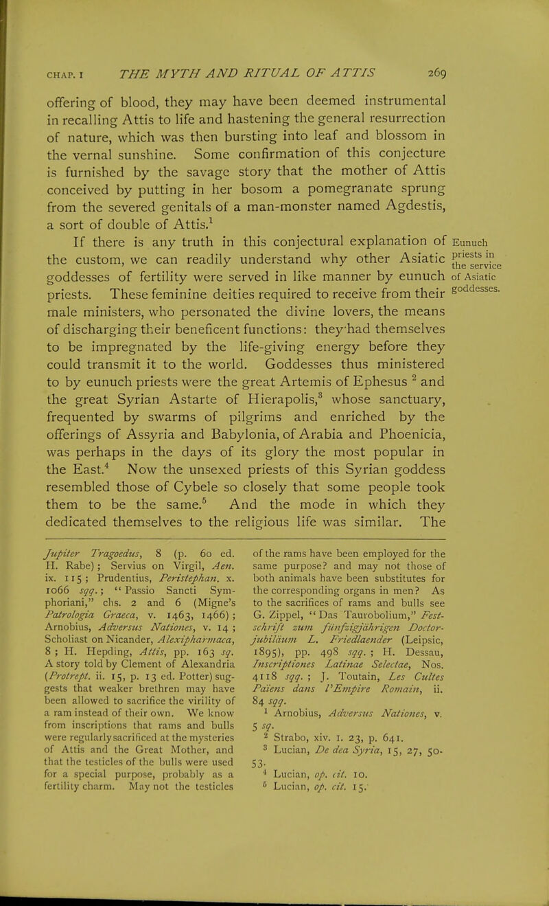 offering of blood, they may have been deemed instrumental in recalling Attis to life and hastening the general resurrection of nature, which was then bursting into leaf and blossom in the vernal sunshine. Some confirmation of this conjecture is furnished by the savage story that the mother of Attis conceived by putting in her bosom a pomegranate sprung from the severed genitals of a man-monster named Agdestis, a sort of double of Attis.^ If there is any truth in this conjectural explanation of Eunuch the custom, we can readily understand why other Asiatic 5!j^Jgj.vrce goddesses of fertility were served in like manner by eunuch of Asiatic priests. These feminine deities required to receive from their go'^'^^^^^s. male ministers, who personated the divine lovers, the means of discharging their beneficent functions: theyhad themselves to be impregnated by the life-giving energy before they could transmit it to the world. Goddesses thus ministered to by eunuch priests were the great Artemis of Ephesus ^ and the great Syrian Astarte of Hierapolis,^ whose sanctuary, frequented by swarms of pilgrims and enriched by the offerings of Assyria and Babylonia, of Arabia and Phoenicia, was perhaps in the days of its glory the most popular in the East.^ Now the unsexed priests of this Syrian goddess resembled those of Cybele so closely that some people took them to be the same.^ And the mode in which they dedicated themselves to the religious life was similar. The Jupiter Tragoedus, 8 (p. 60 ed. H. Rabe); Servius on Virgil, Aen. ix. 115; Prudentius, Peristephan. x. 1066 sqq.;  Passio Sancti Sym- phoriani, chs. 2 and 6 (Migne's Patrologia Graeca, v. 1463, 1466); Arnobius, Adversus Nationes, v. 14 ; Scholiast on Nicander, Alexipharmaca, 8 ; H. Hepding, Attis, pp. 163 sq. A story told by Clement of Alexandria {Protrept. ii. 15, p. 13 ed. Potter) sug- gests that weaker brethren may have been allowed to sacrifice the virility of a ram instead of their own. We know from inscriptions that rams and bulls were regularly sacrificed at the mysteries of Attis and the Great Mother, and that the testicles of the bulls were used for a special purpose, proljably as a fertility charm. May not the testicles of the rams have been employed for the same purpose? and may not those of both animals have been substitutes for the corresponding organs in men? As to the sacrifices of rams and bulls see G. Zippel, Das Taurobolium, Fest- schrift ztcm fiinfzigjdhrigen Doctor- jtibildum L. Friedlaender (Leipsic, 1895), pp. 49S sqq. ; H. Dessau, Inscriptiones Latinae Selectae, Nos. 4118 sqq.; J. Toutain, Les Ciiltes Pdietts dans VEmpire Roviain, ii. 84 sqq. 1 Arnobius, Adversus Natioiies, v. 5 -f?- 2 Slrabo, xiv. i. 23, p. 641. ^ Lucian, De dea Syria, 15, 27, 50- 53- ' Lucian, op. dt. 10. ^ Lucian, op. cit. 15.