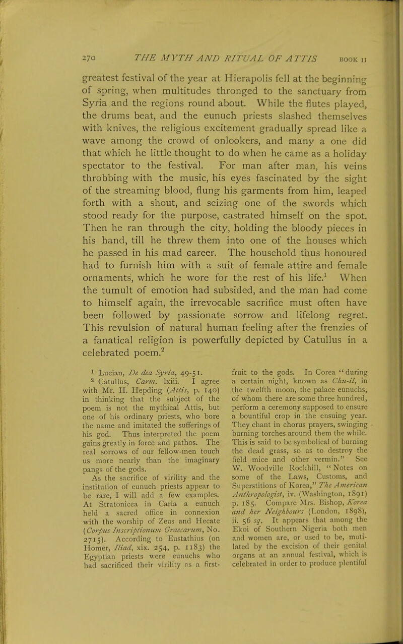 greatest festival of the year at Hierapolis fell at the beginning of spring, when multitudes thronged to the sanctuary from Syria and the regions round about. While the flutes played, the drums beat, and the eunuch priests slashed themselves with knives, the religious excitement gradually spread like a wave among the crowd of onlookers, and many a one did that which he little thought to do when he came as a holiday spectator to the festival. For man after man, his veins throbbing with the music, his eyes fascinated by the sight of the streaming blood, flung his garments from him, leaped forth with a shout, and seizing one of the swords which stood ready for the purpose, castrated himself on the spot. Then he ran through the city, holding the bloody pieces in his hand, till he threw them into one of the houses which he passed in his mad career. The household thus honoured had to furnish him with a suit of female attire and female ornaments, which he wore for the rest of his life.^ When the tumult of emotion had subsided, and the man had come to himself again, the irrevocable sacrifice must often have been followed by passionate sorrow and lifelong regret. This revulsion of natural human feeling after the frenzies of a fanatical religion is powerfully depicted by Catullus in a celebrated poem.^ ^ Lucian, De dea Syria, 49-51. 2 Catullus, Cartn. Ixiii. I agree with Mr. H. Hepding {Attis, p. 140) in thinking that the subject of the poem is not the mythical Attis, but one of his ordinary priests, who bore the name and imitated the sufferings of his god. Thus interpreted the poem gains greatly in force and pathos. The real sorrows of our fellow-men touch us more nearly than the imaginary pangs of the gods. As the sacrifice of virility and the institution of eunuch priests appear to be rare, I will add a few examples. At Stratonicea in Caria a eunuch held a sacred office in connexion with the worship of Zeus and Hecate (Corpits Inscriptioiiwn Graecarum, No. 2715). According to Eustathius (on Homer, Iliad, xix. 254, p. 1183) the Egyptian priests were eunuchs who had sacrificed their virility ns a first- fruit to the gods. In Corea during a certain night, known as Ckic-il, in the twelfth moon, the palace eunuchs, of whom there are some three hundred, perform a ceremony supposed to ensure a bountiful crop in the ensuing year. They chant in chorus prayers, swinging burning torches around them the while. This is said to be symbolical of burning the dead grass, so as to destroy the field mice and other vermin. See W. Woodville Rockhill, Notes on some of the Laws, Customs, and Superstitions of Korea, 7'hc American Anthropologist, iv. {^Yasllington, 1S91) p. 185. Compare Mrs. Bishop, Korea and Iter Neighbours (London, 1898), ii. 56 sq. It appears that among the Ekoi of Southern Nigeria both men and women are, or used to be, muti- lated by the excision of their genital organs at an annual festival, which is celebrated in order to produce plentiful