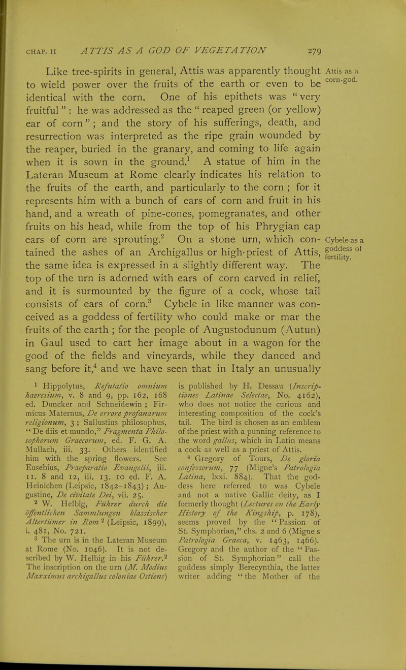 Like tree-spirits in general, Attis was apparently thought Attis as a to wield power over the fruits of the earth or even to be identical with the corn. One of his epithets was very fruitful  : he was addressed as the  reaped green (or yellow) ear of corn ; and the story of his sufferings, death, and resurrection was interpreted as the ripe grain wounded by the reaper, buried in the granary, and coming to life again when it is sown in the ground.-^ A statue of him in the Lateran Museum at Rome clearly indicates his relation to the fruits of the earth, and particularly to the corn ; for it represents him with a bunch of ears of corn and fruit in his hand, and a wreath of pine-cones, pomegranates, and other fruits on his head, while from the top of his Phrygian cap ears of corn are sprouting.^ On a stone urn, which con- Cybeieasa tained the ashes of an Archigallus or high-priest of Attis, °' the same idea is expressed in a slightly different way. The top of the urn is adorned with ears of corn carved in relief, and it is surmounted by the figure of a cock, whose tail consists of ears of corn.^ Cybele in like manner was con- ceived as a goddess of fertility who could make or mar the fruits of the earth ; for the people of Augustodunum (Autun) in Gaul used to cart her image about in a wagon for the good of the fields and vineyards, while they danced and sang before it,* and we have seen that in Italy an unusually 1 Hippolytus, RefiUatio omnium is published by H. Dessau [Inscrip- kaeresitun, v. 8 and 9, pp. 162, 168 Hones Latinae Seledae, No. 4162), ed. Duncker and Schneidewin ; Fir- who does not notice the curious and micus Maternus, De ei-rore p7-ofatiai-um interesting composition of the cock's religionum, 3 ; Sailustius philosophus, tail. The bird is chosen as an emblem  De diis et mundo, Fragmenta Philo- of the priest with a punning reference to sophorum Graecoruni, ed. F. G. A. the word galliis, which in Latin means MuUach, iii. 33. Others identified a cock as well as a priest of Attis. him with the spring flowers. See ^ Gregory of Tours, De gloria Eusebius, Praeparatio Evangelii, iii. coiifessorum, 77 (Migne's Patrologia II. 8 and 12, iii. 13. 10 ed. F. A. Latina, Ixxi. 884). That the god- Heinichen (Leipsic, 1842-1843); Au- dess here referred to was Cybele gustine, De civitate Dei, vii. 25. and not a native Gallic deity, as I 2 W. Helbig, Fuhrer durch die formerly thought {Lechires on the Early djfenllichen Sanimliingen klassischer History of the Kingship, p. 178), Altertiiiner in Kom^ {l^&x^iixc, 1899), seems proved by the Passion of i. 481, No. 721. St. Symphorian, chs. 2 and 6 (Migne s 2 The urn is in the Lateran Museum Patrologia Gracca, v. 1463, 1466). at Rome (No. 1046). It is not de- Gregory and the author of the  Pas- scribed by W. Helbig in his Fiihrer.'^ sion of St. Symphorian call the The inscription on the urn {M. Moditis goddess simply Berecynthia, the latter Maxximus archigallus coloniae Ostiens) writer adding the Mother of the