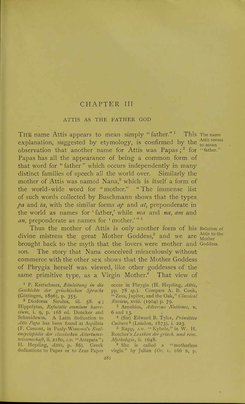 ATTIS AS THE FATHER GOD The name Attis appears to mean simply  father. ^ This The name explanation, suggested by etymology, is confirmed by the ^^^^^^j^ observation that another name for Attis was Papas ; ^ for father. Papas has all the appearance of being a common form of that word for  father  which occurs independently in many distinct families of speech all the world over. Similarly the mother of Attis was named Nana,^ which is itself a form of the world-wide word for mother. The immense list of such words collected by Buschmann shows that the types pa and ta, with the similar forms ap and at, preponderate in the world as names for ' father,' while via and na, am and an, preponderate as names for ' mother.'  ^ Thus the mother of Attis is only another form of his Relation of divine mistre.ss the great Mother Goddess,^ and we are Mother brought back to the myth that the lovers were mother and Goddess, son. The story that Nana conceived miraculously without commerce with the other sex shows that the Mother Goddess of Phrygia herself was viewed, like other goddesses of the same primitive type, as a Virgin Mother.*^ That view of ' P. Kretschmer, Einleitung in die occur in Phrygia (H. Hepding, AUis, Geschichte der griechischen Sprache pp. 78 sg.). Compare A. B. Cook, (Gottingen, 1896), p. 355.  Zeus, Jupiter, and the Oak, C/aw«Va/ 2 Diodorus Siculus, iii. 58. 4; Review, xviii. (1904) p. 79. Hippolytus, Refiitatio oviniutn haere- ^ Arnobius, Adversus Naiiones, v. sium, 1. 9, p. 168 ed. Duncker and 6 and 13. Schneidewin, A Latin dedication to ^ (Sir) Edward B. Tylor, Primitive Alte Papa has been found at Aquileia CuUure'^ (London, 1S73), i- 223. (F. Cumont, in Pauly-Wissowa's 7v'^a/- ^ Kapp, s.v.  Kybele, in W. H. encyclopddie der classischen Altertums- Rosclier's Lexikon dergriech. und roiii. ivissenschaft, n. 2\^o, s.v. Attepata; Mytltologie, ii. 1648. H. Ilepding, Attis, p. 86). Greek She is called a motherless dedications to Papas or to Zeus Papas virgin by Julian {Or. v. 166 n, p.