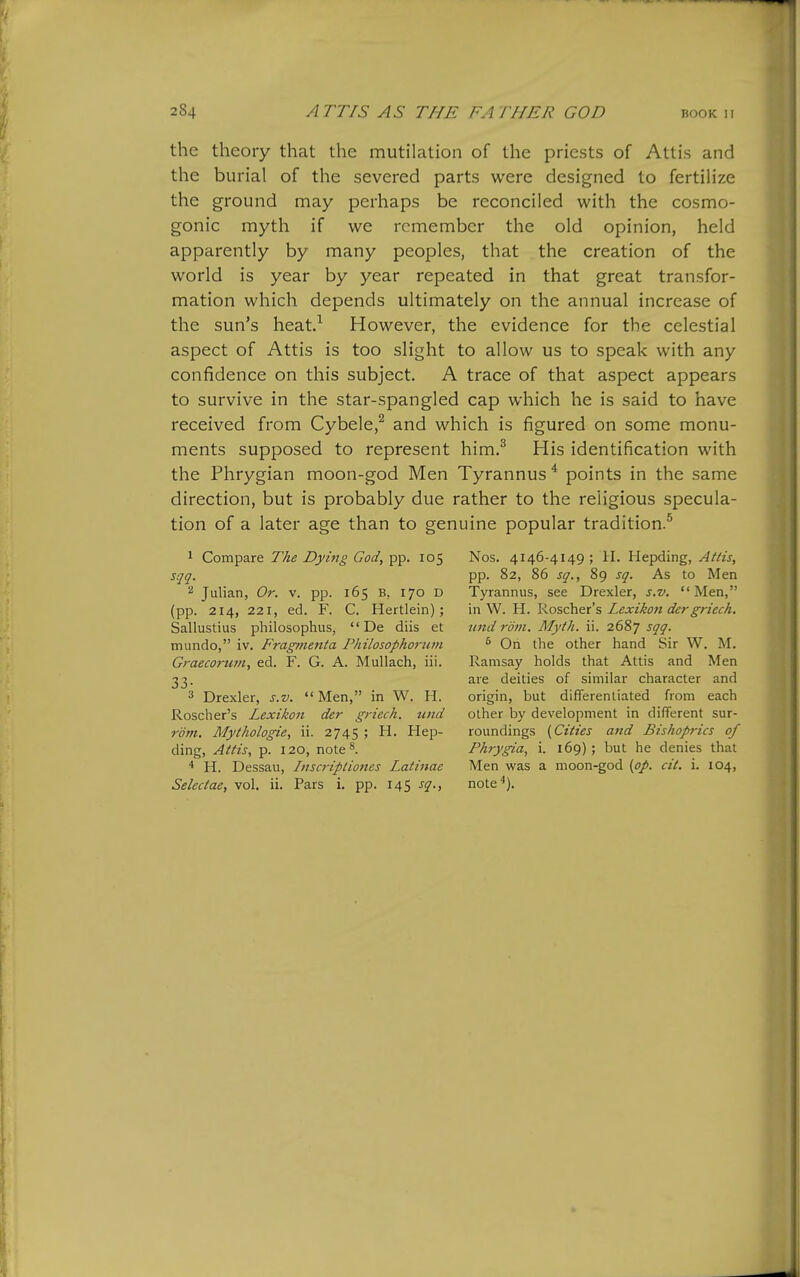 the theory that the mutilation of the priests of Attis and the burial of the severed parts were designed to fertilize the ground may perhaps be reconciled with the cosmo- gonic myth if we remember the old opinion, held apparently by many peoples, that the creation of the world is year by year repeated in that great transfor- mation which depends ultimately on the annual increase of the sun's heat.^ However, the evidence for the celestial aspect of Attis is too slight to allow us to speak with any confidence on this subject. A trace of that aspect appears to survive in the star-spangled cap which he is said to have received from Cybele,^ and which is figured on some monu- ments supposed to represent him.^ His identification with the Phrygian moon-god Men Tyrannus^ points in the same direction, but is probably due rather to the religious specula- tion of a later age than to genuine popular tradition.^ 1 Compare The Dyhig God, pp. 105 sqq. 2 Julian, Or. v. pp. 165 B, 170 D (pp. 214, 221, ed. F. C. Hertlein); Sallustius philosophus,  De diis et mundo, iv. Fragmenta Philosophoriim Graecortwi, ed. F. G. A. Mullach, iii. 33. 3 Drexler, s.v. Men, in W. H. Roscher's Lexikon der griech. und rom, Mythologie, ii. 2745 ; H. Hep- ding, Attis, p. 120, note^ * H. Dessau, Inscriptiones Latinac Selectae, vol. ii. Pars i. pp. 145 sq., Nos. 4146-4149; H. Hepding, Attis, pp. 82, 86 sq., 89 sq. As to Men Tyrannus, see Drexler, s.v.  Men, in W. H. Roscher's Lexikon der griech. und rdni. Myth. ii. 2687 sqq. ^ On the other hand Sir W. M. Ramsay holds that Attis and Men are deities of similar character and origin, but differentiated from each other by development in different sur- roundings (Cities and Bishoprics of Phrygia, i. 169) ; but he denies that Men was a moon-god (pp. cit. i. 104, note'').