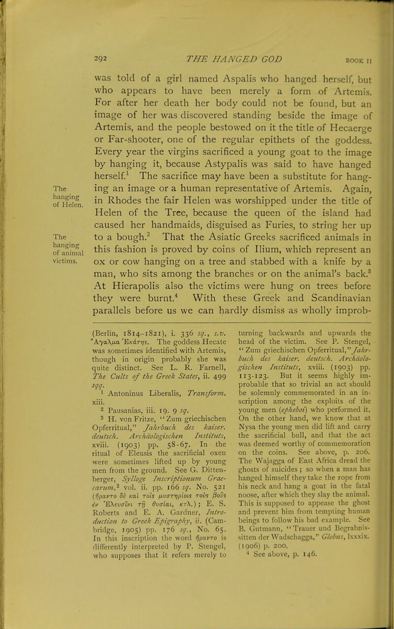 The hanging of Helen. The hanging of animal victims. was told of a girl named Aspalis who hanged herself, but who appears to have been merely a form of Artemis. For after her death her body could not be found, but an image of her was discovered standing beside the image of Artemis, and the people bestowed on it the title of Hecaerge or Far-shooter, one of the regular epithets of the goddess. Every year the virgins sacrificed a young goat to the image by hanging it, because Astypalis was said to have hanged herself^ The sacrifice may have been a substitute for hang- ing an image or a human representative of Artemis. Again, in Rhodes the fair Helen was worshipped under the title of Helen of the Tree, because the queen of the island had caused her handmaids, disguised as Furies, to string her up to a bough.^ That the Asiatic Greeks sacrificed animals in this fashion is proved by coins of Ilium, which represent an ox or cow hanging on a tree and stabbed with a knife by a man, who sits among the branches or on the animal's back.^ At Hierapolis also the victims were hung on trees before they were burnt* With these Greek and Scandinavian parallels before us we can hardly dismiss as wholly improb- (Berlin, 1814-1821), i. 336 sq., s.v. AyaK/jLa 'EiKdrrjs. The goddess Hecate was sometimes identified with Artemis, though in origin probably she was quite distinct. See L. R. Farnell, Tke Cults of the Greek States, ii. 499 sqq. 1 Antoninus Liberalis, Transform. xiii. 2 Pausanias, iii. 19. 9 sq. 3 H. von Fritze, Zum griechischen Opferritual, Jahrbuch des kaiser, deutsch. Archdologischen Instituts, xviii. (1903) pp. 58-67. In the ritual of Eleusis the sacrificial oxen were sometimes lifted up by young men from the ground. See G. Ditten- berger, Sylloge Inscripttoimm Grae- carum,^ vol. ii. pp. 166 sq. No. 521 (ijpauTO 8^ Kal rdis fjLvcrrTjplois toi)s jSoOs iv 'EXevcrlvL rjj Ovalai, kt\.)E. S. Roberts and E. A. Gardner, Jntro- ductio7i to Greek Epigraphy, ii. (Cam- bridge, 1905) pp. 176 sq., No. 65. In this inscription the word i^pavro is differently interpreted by P. Stengel, who supposes that it refers merely to turning backwards and upwards the head of the victim. See P. Stengel,  Zum griechischen Opferritual, yia/;; - btcch des kaiser, deutsch. Archdolo- gischen Instituts, xviii. (1903) pp. 113-123. But it seems highly im- probable that so trivial an act should be solemnly commemorated in an in- scription among the exploits of the young men (epheboi) who performed it. On the other hand, we know that at Nysa the young men did lift and carry the sacrificial bull, and that the act was deemed worthy of commemoration on the coins. See above, p. 206. The Wajagga of East Africa dread the ghosts of suicides ; so when a man has hanged himself they take the rope from his neck and hang a goat in the fatal noose, after which they slay the animal. This is supposed to appease the ghost and prevent him from tempting human beings to follow his bad example. Sec B. Gutmann, Traucr und Bcgrabnis- sitlen der Wadschagga, Globus, Ixxxix. (1906) p. 200. See above, p. 146.