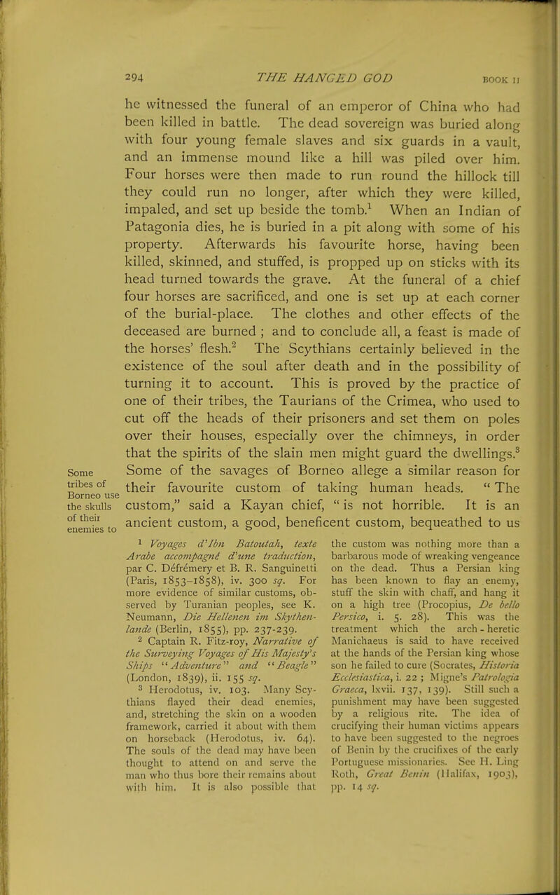 Some tribes of Borneo use the skulls of their enemies to he witnessed the funeral of an emperor of China who had been killed in battle. The dead sovereign was buried along with four young female slaves and six guards in a vault, and an immense mound like a hill was piled over him. Four horses were then made to run round the hillock till they could run no longer, after which they were killed, impaled, and set up beside the tomb.^ When an Indian of Patagonia dies, he is buried in a pit along with some of his property. Afterwards his favourite horse, having been killed, skinned, and stuffed, is propped up on sticks with its head turned towards the grave. At the funeral of a chief four horses are sacrificed, and one is set up at each corner of the burial-place. The clothes and other effects of the deceased are burned ; and to conclude all, a feast is made of the horses' flesh.^ The Scythians certainly believed in the existence of the soul after death and in the possibility of turning it to account. This is proved by the practice of one of their tribes, the Taurians of the Crimea, who used to cut off the heads of their prisoners and set them on poles over their houses, especially over the chimneys, in order that the spirits of the slain men might guard the dwellings.^ Some of the savages of Borneo allege a similar reason for their favourite custom of taking human heads.  The custom, said a Kayan chief,  is not horrible. It is an ancient custom, a good, beneficent custom, bequeathed to us 1 Voyages d'Ibn Batoutah, texte Arabe accoinpagni d'mte traduction, par C. Defremery et B. R. Sanguinetti (Paris, 1853-1858), iv. 300 sq. For more evidence of similar customs, ob- served by Turanian peoples, see K. Neumann, Die Hellenen im Skythen- (Berlin, 1855), pp. 237-239. 2 Captain R. Fitz-roy, Nar7-aiive of the Swveying Voyages of His Majesty's Ships ^'Adventure' and Beagle (London, 1839), ii. 155 sq. 3 Herodotus, iv. 103. Many Scy- thians flayed their dead enemies, and, stretching the skin on a wooden framework, carried it about with them on horseback (Herodotus, iv. 64). The souls of the dead may have been thought to attend on and serve tlie man who thus bore their remains about with him. It is also possible that the custom was nothing more than a barbarous mode of wreaking vengeance on the dead. Thus a Persian king has been known to flay an enemy, stuff the skin with chaff, and hang it on a high tree (Procopius, De hello Persico, i. 5. 28). This was the treatment which the arch - heretic Manichaeus is said to have received at the hands of the Persian king whose son he failed to cure (Socrates, Hisloria Ecclesiastica, i. 22 ; Migne's Patrologia Graeca, Ixvii. 137, 139). Still such a punishment may have been suggested by a religious rite. The idea of crucifying their human victims appears to have been suggested to the negroes of ]^cnin by the crucifixes of the early Portuguese missionaries. See H. Ling Roth, Great Benin (Halifax, 1903), pp. 14 sq.