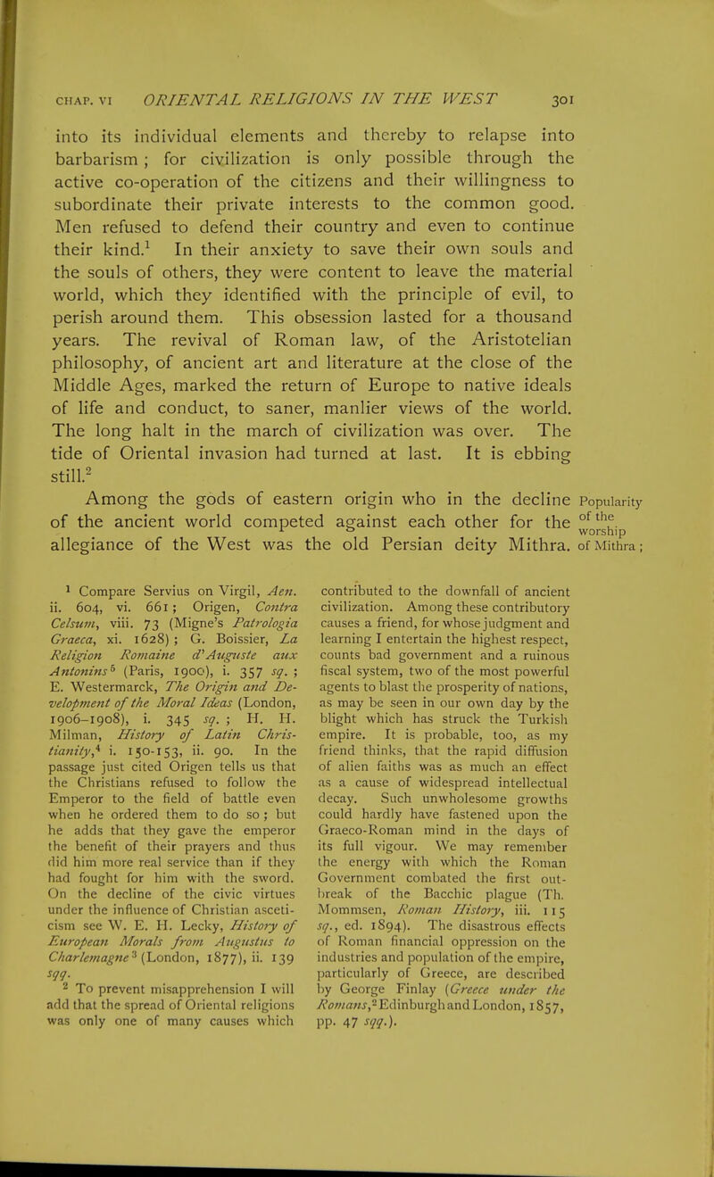into its individual elements and thereby to relapse into barbarism ; for civilization is only possible through the active co-operation of the citizens and their willingness to subordinate their private interests to the common good. Men refused to defend their country and even to continue their kind.-^ In their anxiety to save their own souls and the souls of others, they were content to leave the material world, which they identified with the principle of evil, to perish around them. This obsession lasted for a thousand years. The revival of Roman law, of the Aristotelian philosophy, of ancient art and literature at the close of the Middle Ages, marked the return of Europe to native ideals of life and conduct, to saner, manlier views of the world. The long halt in the march of civilization was over. The tide of Oriental invasion had turned at last. It is ebbing still.2 Among the gods of eastern origin who in the decline Popularity of the ancient world competed against each other for the ^ ° worship allegiance of the West was the old Persian deity Mithra. ofMithra; 1 Compare Servius on Virgil, Aen. ii. 604, vi. 661 ; Origen, Contra Celsuj/i, viii. 73 (Migne's Patrologia Graeca, xi. 1628) ; G. Boissier, La Religion Romaine d^Augiiste aux Antonins^ (Paris, 1900), i. 357 sq. ; E. Westermarck, The Origin and De- velopment of the Moral Ideas (London, 1906-1908), i. 345 sg. ; H. H. Milnian, History of Latin Chris- tianity,'^ i. 150-153, ii. 90. In the passage just cited Origen tells us that the Christians refused to follow the Emperor to the field of battle even when he ordered them to do so; but he adds that they gave the emperor the benefit of their prayers and thus did him more real service than if they had fought for him with the sword. On the decline of the civic virtues under the influence of Christian asceti- cism see W. E. H. Lecky, History of European Morals from Augustus to Charlef/iagne ^ {hondon, 1877), ii. 139 2 To prevent misapprehension I will add that the spread of Oriental religions was only one of many causes which contributed to the downfall of ancient civilization. Among these contributory causes a friend, for whose judgment and learning I entertain the highest respect, counts bad government and a ruinous fiscal system, two of the most powerful agents to blast the prosperity of nations, as may be seen in our own day by the blight which has struck the Turkish empire. It is probable, too, as my friend thinks, that the rapid diffusion of alien faiths was as much an effect as a cause of widespread intellectual decay. Such unwholesome growths could hardly have fastened upon the Graeco-Roman mind in the days of its full vigour. We may remember the energy with which the Roman Government combated the first out- break of the Bacchic plague (Th. Mommsen, Roman Histoty, iii. 115 sq., ed. 1894). The disastrous effects of Roman financial oppression on the industries and population of the empire, particularly of Greece, are described by George Finlay (Greece under the Romans, Edinburgh and London, 1857, pp. 47 sqq.).