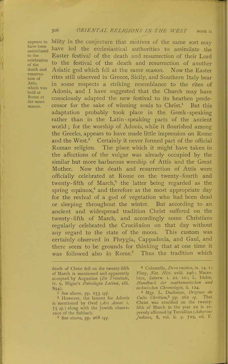 appears to have been assimilated to the celebration of the death and resurrec- tion of Attis, which was held at Rome at the same season. bility in the conjecture that motives of the same sort may have led the ecclesiastical authorities to assimilate the Easter festival of the death and resurrection of their Lord to the festival of the death and resurrection of another Asiatic god which fell at the same season. Now the Easter rites still observed in Greece, Sicily, and Southern Italy bear in some respects a striking resemblance to the rites of Adonis, and I have suggested that the Church may have consciously adapted the new festival to its heathen prede- cessor for the sake of winning souls to Christ.^ But this adaptation probably took place in the Greek-speaking rather than in the Latin-speaking parts of the ancient world ; for the worship of Adonis, while it flourished among the Greeks, appears to have made little impression on Rome and the West.^ Certainly it never formed part of the official Roman religion. The place which it might have taken in the affections of the vulgar was already occupied by the similar but more barbarous worship of Attis and the Great Mother. Now the death and resurrection of Attis were officially celebrated at Rome on the twenty-fourth and twenty-fifth of March,^ the latter being regarded as the spring equinox,'* and therefore as the most appropriate day for the revival of a god of vegetation who had been dead or sleeping throughout the winter. But according to an ancient and widespread tradition Christ suffered on the twenty-fifth of March, and accordingly some Christians regularly celebrated the Crucifixion on that day without any regard to the state of the moon. This custom was certainly observed in Phrygia, Cappadocia, and Gaul, and there seem to be grounds for thinking that at one time it was followed also in Rome.^ Thus the tradition which death of Christ fell on the twenty-fifth of March is mentioned and apparently accepted by Augustine {De Trinitate, iv. 9, Migne's Patrologia Latina, xlii. 894). 1 See above, pp. 253 sqq. 2 However, the lament for Adonis is mentioned by Ovid (Ats Amat. i. 75 sq.) along with the Jewish observ- ance of the Sabbath. * Columella, Dereriistica, i.\. 14. i ; Pliny, Nat. Hist, xviii. 246 ; Macro- bius, Saturn, i. 21. 10; L. Ideler, Handbucli der mathenialischcn und teclmischen Chroito/ogie, ii. 124. ^ Mgr. L. Duchesne, Orfgiues du Culte Chr^ticn,'^ pp. 262 sq. That Christ was crucified on the twenty- fifth of March in the year 29 is ex- pressly anirined by Terluliian {Adversus