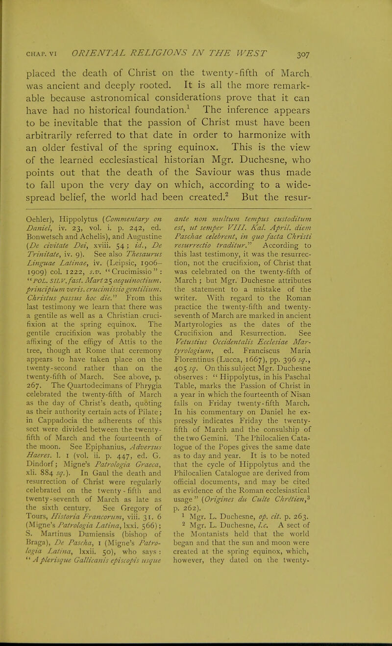 placed the death of Christ on the twenty-fifth of March was ancient and deeply rooted. It is all the more remark- able because astronomical considerations prove that it can have had no historical foundation.^ The inference appears to be inevitable that the passion of Christ must have been arbitrarily referred to that date in order to harmonize with an older festival of the spring equinox. This is the view of the learned ecclesiastical historian Mgr. Duchesne, who points out that the death of the Saviour was thus made to fall upon the very day on which, according to a wide- spread belief, the world had been created.^ But the resur- Oehler), Hippolytus (Com7?ientary on Daniel, iv. 23, vol. i. p. 242, ed. Bonwetsch and Achelis), and Augustine (De civitate Dei, xviii. 54 5 ^'^''■j Trinitate, iv. 9). See also Thesaurus Linguae Latinae, iv. (Leipsic, 1906— 1909) col. 1222, s.v,  Crucimissio  : '■'POL. SiLV.fast. Marti'^ aequinoditcm. principiuni veris. crucimissio gentilium. Christus passus hoc die. From this last testimony we learn that there was a gentile as well as a Christian cruci- fixion at the spring equinox. The gentile crucifixion was probably the affixing of the effigy of Attis to the tree, though at Rome that ceremony appears to have taken place on the twenty-second rather than on the twenty-fifth of March. See above, p. 267. The Quartodecimans of Phrygia celebrated the twenty-fifth of March as the day of Christ's death, quoting as their authority certain acts of Pilate; in Cappadocia the adherents of this sect were divided between the twenty- fifth of March and the fourteenth of the moon. See Epiphanius, Adversux Haeres. 1. i (vol. ii. p. 447, ed. G. Dindorf; Migne's Palrologia Graeca, xli. 884 sq.). In Gaul the death and resurrection of Christ were regularly celebrated on the twenty - fifth and twenty-seventh of March as late as the sixth century. See Gregory of Tours, IIisto7-ia Francorinn, viii. 31. 6 (Migne's Patrolosiia Lalina, Ixxi. 566); S. Martinus Dumiensis (bishop of Braga), De Pascha, i (Migne's Pah-o- logia Lalina, Ixxii. 50), who says ;  Aplerisque Gallicanis cpiscopis usque ante nan multum tenipus cuslodilum est, lit semper VILL Kal. April, diem Paschae celebrent, in quo facta Chris ti restirrectio traditur. According to this last testimony, it was the resurrec- tion, not the crucifixion, of Christ that was celebrated on the twenty-fifth of March ; but Mgr. Duchesne attributes the statement to a mistake of the writer. With regard to the Roman practice the twenty-fifth and twenty- seventh of March are marked in ancient Martyrologies as the dates of the Crucifixion and Resurrection. See Veltisiitis Occidentalis Ecclesiae Mar- tyrologium, ed. Franciscus Maria Florentinus (Lucca, 1667), pp. 396 sq., 405 sq. On this subject Mgr. Duchesne observes :  Hippolytus, in his Paschal Table, marks the Passion of Christ in a year in which the fourteenth of Nisan falls on Friday twenty-fifth March. In his commentary on Daniel he ex- pressly indicates Friday the twenty- fifth of March and the consulship of the two Gemini. The Philocalien Cata- logue of the Popes gives the same date as to day and year. It is to be noted that the cycle of Hippolytus and the Philocalien Catalogue are derived from official documents, and may be cited as evidence of the Roman ecclesiastical usage (Origines du Culte ChrMen,^ p. 262). ' Mgr. L. Duchesne, op. cit. p. 263. 2 Mgr. L. Duchesne, I.e. A sect of the Monlanisls held that the world began and that the sun and moon were created at the sjiring equinox, which, however, they dated on the twenty-