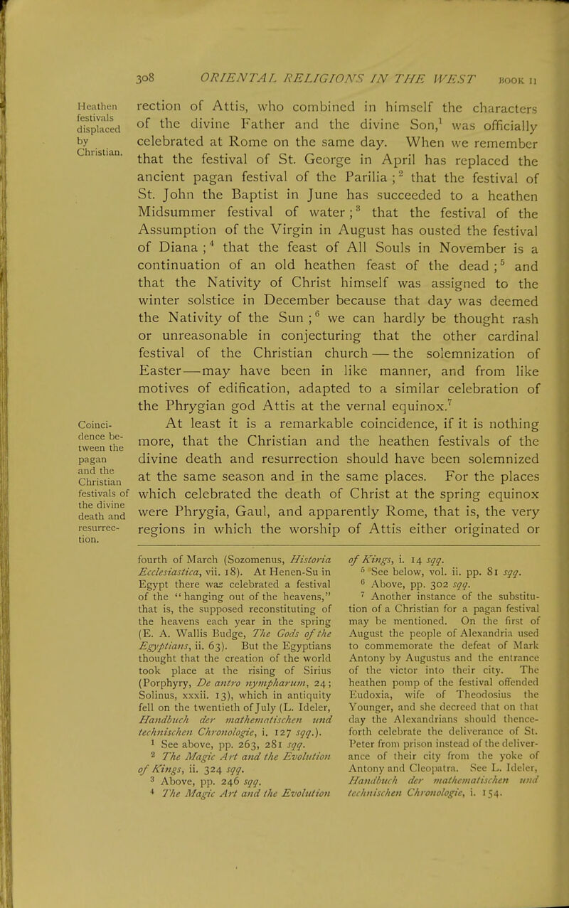 r ^o8 ORIENTAL RELIGIONS IN THE WEST moK n Heathen festivals displaced by Christian. Coinci- dence be- tween the pagan and the Christian festivals of the divine death and resurrec- tion. rection of Attis, who combined in himself the characters of the divine Father and the divine Son/ was officially celebrated at Rome on the same day. When we remember that the festival of St. George in April has replaced the ancient pagan festival of the Parilia ; ^ that the festival of St. John the Baptist in June has succeeded to a heathen Midsummer festival of water; ^ that the festival of the Assumption of the Virgin in August has ousted the festival of Diana ; that the feast of All Souls in November is a continuation of an old heathen feast of the dead ; ^ and that the Nativity of Christ himself was assigned to the winter solstice in December because that day was deemed the Nativity of the Sun we can hardly be thought rash or unreasonable in conjecturing that the other cardinal festival of the Christian church — the solemnization of Easter—may have been in like manner, and from like motives of edification, adapted to a similar celebration of the Phrygian god Attis at the vernal equinox.'^ At least it is a remarkable coincidence, if it is nothing more, that the Christian and the heathen festivals of the divine death and resurrection should have been solemnized at the same season and in the same places. For the places which celebrated the death of Christ at the spring equinox were Phrygia, Gaul, and apparently Rome, that is, the very regions in which the worship of Attis either originated or fourth of March (Sozomenus, Historia Ecclesiastica, vii. i8). At Henen-Su in Egypt there was celebrated a festival of the hanging out of the heavens, that is, the supposed reconstituting of the heavens each year in the spring (E. A. Wallis Budge, The Gods of the Egyptians, ii. 63). But the Egyptians thought that the creation of the world took place at the rising of Sirius (Porphyry, De mitro nynipharum, 24; Solinus, xxxii. 13), which in antiquity fell on the twentieth of July (L. Ideler, Handbuch der matheviatischen mid technischcn Chronologte, i. 127 ■fj'i'.). 1 See above, pp. 263, 281 sqq. 2 The Magic Art and (he Evolution of Kings, ii. 324 sqq, 3 Above, pp. 246 sqq. * The Magic Art and the Evolution of Kings, i. 14 sqq.  See below, vol. ii. pp. 81 sqq.  Above, pp. 302 sqq. ^ Another instance of the substitu- tion of a Christian for a pagan festival may be mentioned. On the first of August the people of Alexandria used to commemorate the defeat of Mark Antony by Augustus and the entrance of the victor into their city. The heathen pomp of the festival offended Eudoxia, wife of Theodosius the Younger, and she decreed that on that day the Alexandrians should thence- forth celeljrate the deliverance of St. Peter from prison instead of the deliver- ance of their city from the yoke of Antony and Cleopatra. See L. Ideler, Handlmch der viatlicmatischen tind technischen Chronologic, i. 154.