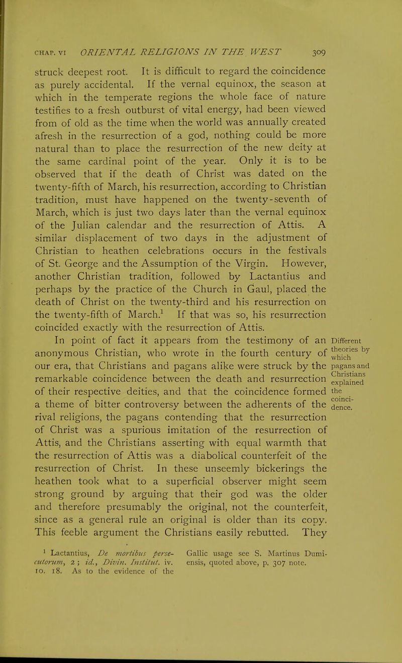 struck deepest root. It is difficult to regard the coincidence as purely accidental. If the vernal equinox, the season at which in the temperate regions the whole face of nature testifies to a fresh outburst of vital energy, had been viewed from of old as the time when the world was annually created afresh in the resurrection of a god, nothing could be more natural than to place the resurrection of the new deity at the same cardinal point of the year. Only it is to be observed that if the death of Christ was dated on the twenty-fifth of March, his resurrection, according to Christian tradition, must have happened on the twenty-seventh of March, which is just two days later than the vernal equinox of the Julian calendar and the resurrection of Attis. A similar displacement of two days in the adjustment of Christian to heathen celebrations occurs in the festivals of St. George and the Assumption of the Virgin. However, another Christian tradition, followed by Lactantius and perhaps by the practice of the Church in Gaul, placed the death of Christ on the twenty-third and his resurrection on the twenty-fifth of March.-^ If that was so, his resurrection coincided exactly with the resurrection of Attis. In point of fact it appears from the testimony of an Different anonymous Christian, who wrote in the fourth century of ^y^ich^^ our era, that Christians and pagans alike were struck by the pagans and remarkable coincidence between the death and resurrection ex^piaine'd of their respective deities, and that the coincidence formed the a theme of bitter controversy between the adherents of the dance, rival religions, the pagans contending that the resurrection of Christ was a spurious imitation of the resurrection of Attis, and the Christians asserting with equal warmth that the resurrection of Attis was a diabolical counterfeit of the resurrection of Christ. In these unseemly bickerings the heathen took what to a superficial observer might seem strong ground by arguing that their god was the older and therefore presumably the original, not the counterfeit, since as a general rule an original is older than its copy. This feeble argument the Christians easily rebutted. They ' Lactantius, De mortibiis perse- culorutn, 2 ; id., Divin. Instittit. iv. 10. 18. As to the evidence of the Gallic usage see S. Martinus Dumi- ensis, quoted above, p. 307 note.