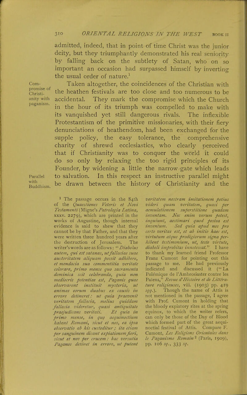 Com- admitted, indeed, that in point of time Christ was the junior deity, but they triumphantly demonstrated his real seniority by falling back on the subtlety of Satan, who on so important an occasion had surpassed himself by inverting the usual order of nature.^ Taken altogether, the coincidences of the Christian with Christ^ ° heathen festivals are too close and too numerous to be anity with accidental. They mark the compromise which the Church paganism. hour of its triumph was compelled to make with its vanquished yet still dangerous rivals. The inflexible Protestantism of the primitive missionaries, with their fiery denunciations of heathendom, had been exchanged for the supple policy, the easy tolerance, the comprehensive charity of shrewd ecclesiastics, who clearly perceived that if Christianity was to conquer the world it could do so only by relaxing the too rigid principles of its Founder, by widening a little the narrow gate which leads Parallel to salvation. In this respect an instructive parallel might Buddhism drawn between the history of Christianity and the 1 The passage occurs in the 84th of the Quaestiones Veteris et N^ovi Testaine7tti{Migne^s Patrologia Latina, XXXV. 2279), which are printed in the works of Augustine, though internal evidence is said to shew that they cannot be by that Father, and that they were written three hundred years after the destruction of Jerusalem. The writer's words are as follows : ^'■Diabolus autein, qui est satanas, utfallaciae suae auctoritateni aliquam possit adhibere, et mendacia sua comvientitia veritate colorare, pritno mense quo sacramenta doviinica scit celebranda, quia non mediocris potentiae est, Paganis quae observarent instituit mysteria, ut animas eorum duabus ex causis in errore detineret: ut quia praevenit veritatem fallacia, inelius qtiiddam fallacia videretur, quasi antiqtiitate praejudicaiis veritati. Et quia in prima mense, in qug aequinoctium habeiit Roma^ii, siciit et nos, ea ipsa observatio ab his custoditur; ita eliam per sanguinem dicant expiationemfieri, sicut et nos per a-ucem: hac vcrsutia Raganos detinet in en-ore, ut pulcnt veritatem nost7-am imitationem potius videri qttam veritatem, quasi per aemulatione7)i superstitione quadam inventatn. Nec enitn verum potest, inquiunt, aestimari quod postea est inventum. Sed quia apud nos pro certo Veritas est, et ab initio haec est, virtutum atquc prodigioritm signa per- hibent testimonium, ut, teste virtute, diaboli improbitas injiotescat.^' I have to thank my learned friend Professor Franz Cumont for pointing out this passage to me. He had previously indicated and discussed it (La Polemique de I'Ambrosiaster centre les Paiens, Revue d'Histoire et de Littc'ra- ture religieuses, viii. (1903) pp. 419 sqq,). Though the name of Attis is not mentioned in the passage, I agree with Prof. Cumont in holding that the bloody expiatory rites at the spring equinox, to which the writer refers, can only be those of the Day of Blood which formed part of the great aequi- noctial festival of Attis. Compare F. Cumont, Les Re/igions Oricntahs dans Ic, Paganisme Remain^ (Paris, 1909), pp. 106 sq., 333 sq.