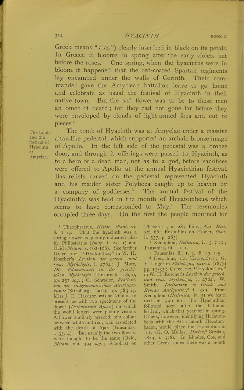 The tomb and the festival of Hyacinth at Amyclae. Greek means  alas ) clearly inscribed in black on its petals. In Greece it blooms in spring after the early violets but before the roses/ One spring, when the hyacinths were in bloom, it happened that the red-coated Spartan regiments lay encamped under the walls of Corinth. Their com- mander gave the Amyclean battalion leave to go home and celebrate as usual the festival of Hyacinth in their native town. But the sad flower was to be to these men an omen of death ; for they had not gone far before they were enveloped by clouds of light-armed foes and cut to pieces.'^ The tomb of Hyacinth was at Amyclae under a massive altar-like pedestal, which supported an archaic bronze image of Apollo. In the left side of the pedestal was a bronze door, and through it offerings were passed to Hyacinth, as to a hero or a dead man, not as to a god, before sacrifices were offered to Apollo at the annual Hyacinthian festival. Bas-reliefs carved on the pedestal represented Hyacinth and his maiden sister Polyboea caught up to heaven by a company of goddesses.^ The annual festival of the Hyacinthia was held in the month of Hecatombeus, which seems to have corresponded to May.* The ceremonies occupied three days. On the first the people mourned for 1 Theophrastus, Histor. Plant, vi. 8. I sq. That the hyacinth was a spring flower is plainly indicated also by Philostratus {Imag. i. 23. l) and Ovid (/J/e/aw. X. 162-166). See further Greve, s.v.  Hyakinthos, in VV. H. Roscher's Lexikon der g7-iech. iind rom. Mythologie, i. 2764; J. Murr, Die Pflanzenwelt in der griechi- schen Mythologie (Innsbruck, 1890), pp. 257 sqq. ; O. Schrader, Reallexi- kon der Indogermanischen Altertutns- kunde (Strasburg, 1901), pp. 383 sq. Miss J. E. Harrison was so kind as to present me with two specimens of the flower (Delphinitwi Ajacis) on which the woful letters were plainly visible. A flower similarly marked, of a colour between white and red, was associated with the death of Ajax (Pausanias, i. 35. 4). But usually the two flowers were thought to be the same (Ovid, Metam. xiii. 394 ^1717. ; Scholiast on Theocritus, x. 28 ; Pliny, Nat. Hist. xxi. 66 ; Eustathius on Homer, Iliad, ii. 557, p. 285). ^ Xenophon, Hellenica, iv. 5. 7-17 ; Pausanias, iii. 10. i. 3 Pausanias, iii. I. 3, iii. 19. 1-5. •* Hesychius, s.v. 'EKaroixfievs ; G. F. Unger in Philologus, xxxvii. (1877) pp. 13-33; Greve, J.z/.  Hyakinthos, in W. H. Roscher's Lexikon der griech. tend rom. Mythologie, i. 2762 ; W. Smith, Dictionary of Greek and Roman Antiquities^ i. 339. From Xenophon {Hellenica, iv. 5) we learn that in 390 B.C. the Hyacinthian followed soon after the Isthmian festival, which that year fell in spring. Others, however, identifying Hecatom- beus with the Attic month Hecatom- baeon, would place the Hyacinthia in July (K. O. MUller, Dorier,- Breslau, 1844, i. 358). In Rhodes, Cos, and other Greek stales there was a month