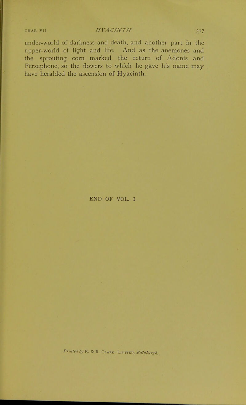 under-world of darkness and death, and another part in the upper-world of light and life. And as the anemones and the sprouting corn marked the return of Adonis and Persephone, so the flowers to which he gave his name may- have heralded the ascension of Hyacinth. END OF VOL. I Printed by R. & R. Ci.ark, Limited, Eduihurt:?,.