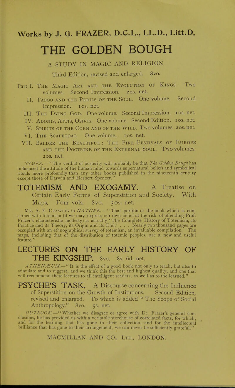 THE GOLDEN BOUGH A STUDY IN MAGIC AND RELIGION Third Edition, revised and enlarged. 8vo. Part I. The Magic Art and the Evolution of Kings. Two volumes. Second Impression. 20s. net. II. Taboo and the Perils of the Soul. One volume. Second Impression. los. net. III. The Dying God. One volume. Second Impression, ios.net. IV. Adonis, Attis, Osiris. One volume. Second Edition, ios.net. V. Spirits of the Corn and of the Wild. Two volumes, 20s. net. VI. The Scapegoat. One volume. los. net. VII. Balder the Beautiful : The Fire-Festivals of Europe and the Doctrine of the External Soul. Two volumes. 20s. net. TIMES. — The verdict of posterity will probably be that The Golden BoHgh\iz.% influenced the attitude of the human mind towards supernatural beliefs and symbolical rituals more profoundly than any other books published in the nineteenth century except those of Darwin and Herbert Spencer. TOTEMISM AND EXOGAMY. A Treatise on Certain Early Forms of Superstition and Society. With Maps. Four vols. 8vo. 50s. net. Mr. a. E. Crawley in NATURE. — portion of the book which is con- cerned with totemism (if we may express our own belief at the risk of offending Prof. Frazer's characteristic modesty) is actually ' The Complete History of Totemism, its Practice and its Theory, its Origin and its End.' . . . Nearly two thousand pages are occupied with an ethnographical survey of totemism, an invaluable compilation. The maps, including that of the distribution of totemic peoples, are a new and useful feature. LECTURES ON THE EARLY HISTORY OF THE KINGSHIP. 8vo. 8s. 6d. net. ATHENufEUM.—'' It is the effect of a good book not only to teach, but also to stimulate and lo suggest, and we think this the best and highest quality, and one that will recommend these lectures lo all intelligent readers, as well as to the learned. PSYCHE^S TASK. A Discourse concerning the Influence of Superstition on the Growth of Institutions. Second Edition, revised and enlarged. To which is added  The Scope of Social Anthropology. Svo. 5s. net. OUTLOOK.—Whether we disagree or agree with Dr. Frazer's general con- clusions, he has provided us with a veritable storehouse of correlated facts, for which, and for the learning that has gone to their collection, and for the intellectual brilliance that has gone to their arrangement, we can never be sufl'iciently grateful.