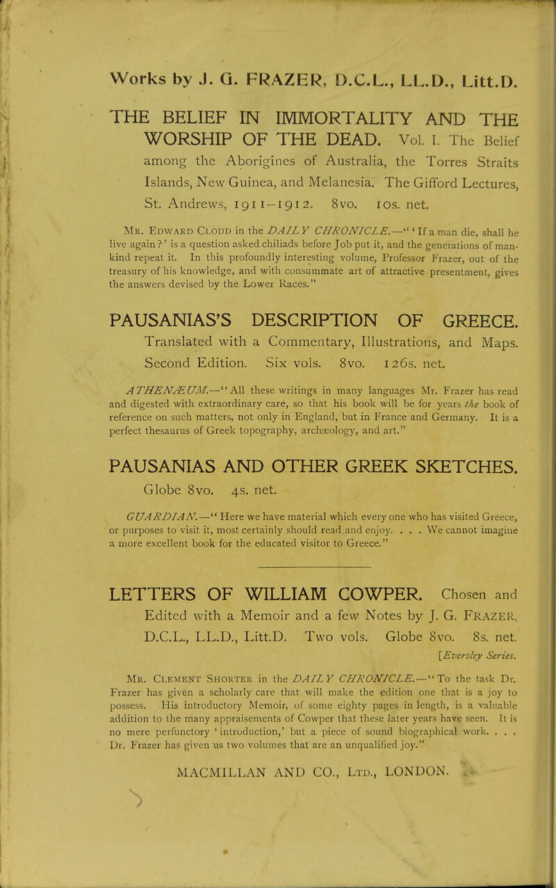 THE BELIEF IN IMMORTALITY AND THE WORSHIP OF THE DEAD. Vol. I. The Belief among the Aborigines of Australia, the Torres Straits Islands, New Guinea, and Melanesia, The Gifford Lectures, St. Andrews, 1911 —191 2. 8vo. los. net. Mr. Edward Clodd in the DAILY CHRONICLE.—''' If a man die, shall he live again ?' is a question asked chiliads before Job put it, and the generations of man- kind repeat it. In this profoundly interesting volume, Professor Frazer, out of the treasury of his knowledge, and with consummate art of attractive presentment, gives the answers devised by the Lower Races. PAUSANIAS^S DESCRIPTION OF GREECE. Translated with a Commentary, Illustrations, and Maps. Second Edition. Six vols. 8vo. 126s. net. ATHENMUM.—All these writings in many languages Mr. Frazer has read and digested with extraordinary care, so that his book will be for years the book of reference on such matters, not only in England, but in France and Germany. It is a perfect thesaurus of Greek topography, archteology, and art. PAUSANIAS AND OTHER GREEK SKETCHES. Globe 8vo. 4s. net. GUARDIAN.— Here we have material which every one who has visited Greece, or purposes to visit it, most certainly should read and enjoy. . . . We cannot imagine a more excellent book for the educated visitor to Greece. LETTERS OF WILLIAM COWPER. Chosen and Edited with a Memoir and a few Notes by J. G. Frazer, D.C.L., LL.D., Litt.D. Two vols. Globe 8vo. 8s. net. \_Eversley Series. Mr. Clement Shorter in DAILY CHRONICLE.—To the task Dr. Frazer has given a scholarly care that will make the edition one that is a joy to possess. His introductoi-y Memoir, of some eighty pages in length, is a valuable addition to the many appraisements of Cowper that these later years have seen. It is no mere perfunctory ' introduction,' but a piece of sound biographical work. . . . Dr. Frazer has given us two volumes that are an unqualified joy.