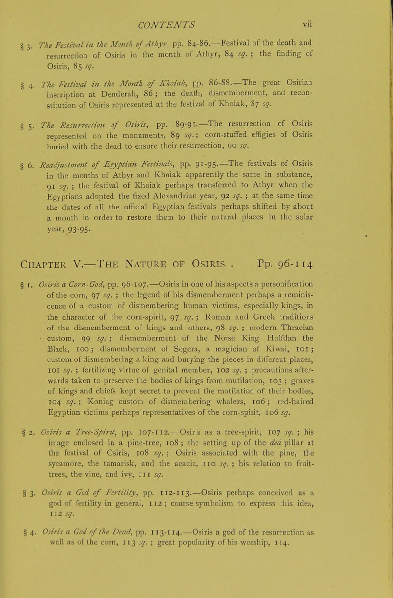 § 3. The Festival in the Mouth of Athyr, pp. 84-86.—Festival of the death and resurrection of Osiris in the month of Athyr, 84 sq. ; the finding of Osiris, 85 sq. § 4. The Festival in the Month of A'/ioiak, pp. 86-88.—The great Osirian inscription at Denderah, 86; the death, dismemberment, and recon- stitution of Osiris represented at the festival of Khoialc, 87 sq. § 5. The Resurrection of Osiris, pp. 89-91.—The resurrection of Osiris represented on the monuments, 89 sq.; corn-stuffed eftigies of Osiris buried with the dead to ensure their resurrection, 90 sq. § 6. Readjustment of Egyptian Festivals, pp. 91-95.—The festivals of Osiris in the months of Athyr and Khoiak apparently the same in substance, 91 sq. ; the festival of Khoiak perhaps transferred to Athyr when the Egyptians adopted the fixed Alexandrian year, 92 sq. ; at the same time the dates of all the official Egyptian festivals perhaps shifted by about a month in order to restore them to their natural places in the solar year, 93-95- Chapter V.—The Nature of Osiris . Pp. 96-114 § I. Osiris a Corn-God, pp. 96-107.—Osiris in one of his aspects a personification of the corn, 97 sq. ; the legend of his dismemberment perhaps a reminis- cence of a custom of dismembering human victims, especially kings, in the character of the corn-spirit, ^T.sq. ; Roman and Greek traditions of the dismemberment of kings and others, 98 sq. ; modern Thracian • custom, 99 sq. ; dismemberment of the Norse King Halfdan the Black, 100; dismemberment of Segera, a magician of Kiwai, loi ; custom of dismembering a king and burying the pieces in different places, loi sq. ; fertilizing virtue of genital member, 102 sq. ; precautions after- wards taken to preserve the bodies of kings from mutilation, 103 ; graves of kings and chiefs kept secret to prevent the mutilation of their bodies, 104 sq. ; Koniag custom of dismerxibering whalers, 106; red-haired Egyptian victims perhaps representatives of the corn-spirit, 106 sq. § 2. Osiris a Tree-Spirit^ pp. 107-112.—Osiris as a tree-spirit, 107 sq. ; his image enclosed in a pine-tree, 108; the setting up of the ded pillar at the festival of Osiris, 108 sq. ; Osiris associated with the pine, the sycamore, the tamarisk, and the acacia, iio sq. ; his relation to fruit- trees, the vine, and ivy, 111 sq. § 3. Osiris a God of Fertility, pp. 112-113.—Osiris perhaps conceived as a god of fertility in general, 112; coarse symbolism to express this idea, 112 sq. § 4. Osiris a God of the Dead, pp. 113-114.—Osiris a god of the resurrection as well as of the corn, sq. ; great popularity of his worship, 114.