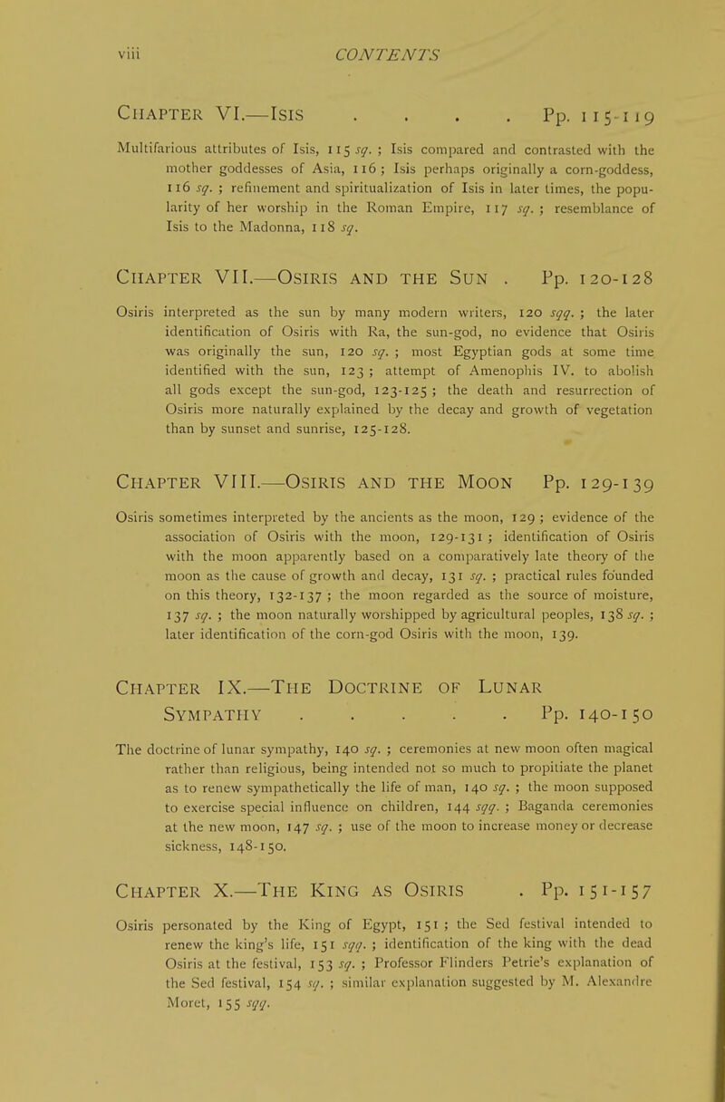 Chapter VI.—Isis . . . . Pp. 115-119 Multifarious attributes of Isis, w^sq.; Isis compared and contrasted with the mother goddesses of Asia, Ii6; Isis perhaps originally a corn-goddess, sq. ; refinement and spiritualization of Isis in later limes, the popu- larity of her worship in the Roman Empire, 117 sq. ; resemblance of Isis to the Madonna, 118 sq. Chapter VII.—Osiris and the Sun . Pp. 120-128 Osiris interpreted as the sun by many modern writers, 120 sqq. ; the later identification of Osiris with Ra, the sun-god, no evidence that Osiris was originally the sun, 120 sq. ; most Egyptian gods at some time identified with the sun, 123 ; attempt of Amenophis IV. to abolish all gods except the sun-god, 123-125 ; the death and resurrection of Osiris more naturally explained by the decay and growth of vegetation than by sunset and sunrise, 125-128. Chapter VIII.—Osiris and the Moon Pp. 129-139 Osiris sometimes interpreted by the ancients as the moon, 129 ; evidence of the association of Osiris with the moon, 129-131 ; identification of Osiris with the moon apparently based on a comparatively late theory of the moon as the cause of growth and decay, 131 sq. ; practical rules founded on this theory, 132-137 ; the moon regarded as the source of moisture, 137 ^Q- ; the moon naturally worshipped by agricultural peoples, 138 j^. ; later identification of the corn-god Osiris with the moon, 139. The doctrine of lunar sympathy, 140 sq. ; ceremonies at new moon often magical rather than religious, being intended not so much to propitiate the planet as to renew sympathetically the life of man, 140 sq. ; the moon supposed to exercise special influence on children, 144 sqq. ; Baganda ceremonies at the new moon, 147 sq. ; use of the moon to increase money or decrease sickness, 148-150. Osiris personated by the King of Egypt, 151 ; the Sed festival intended to renew the king's life, 151 sqq. ; identification of the king with the dead Osiris at the festival, 153 sq. ; Professor Flinders Petrie's explanation of the Sed festival, 154 sq. ; similar explanation suggested by M. Alexandre Moret, 155 sqq. Chapter IX.—The Doctrine of Lunar Sympathy .....] Pp. 140-150 Chapter X.—The King as Osiris Pp. 151-157