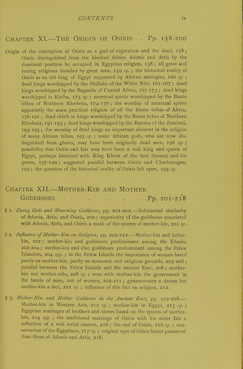 Chapter XI.—The Origin of Osiris . Pp. 158-200 Origin of the conception of Osiris as a god of vegetation and the dead, 158; Osiris distinguisiied from the kindred deities Adonis and Attis by the dominant position he occupied in Egyptian religion, 158; all great and lasting religions founded by great men, 159 sq. ; the historical reality of Osiris as an old king of Egypt supported by African analogies, 160 sq. ; dead kings worshipped by the Shilluks of the White Nile, 161-167 ; dead kings worshipped by the Baganda of Central Africa, 167-173 ; dead kings worshipped in Kiziba, 173 sq.; ancestral spirits worshipped by the Bantu tribes of Northern Rhodesia, 174-176; the worship of ancestral spirits apparently the main practical religion of all the Bantu tribes of Africa, 176-191 ; dead chiefs or kings worshipped by the Bantu tribes of Northern Rhodesia, 191-193 ; dead kings worshipped by the Barotse of the Zambesi, 193-195 ; the worship of dead kings an important element in the religion of many African tribes, 195 sq. ; some African gods, who are now dis- tinguished from ghosts, may have been originally dead men, 196 sq. ; possibility that Osiris and Isis may have been a real king and queen of Egypt, perhaps identical with King Khent of the first dynasty and his queen, 197-199 ; suggested parallel between Osiris and Charlemagne, 199 ; the question of the historical reality of Osiris left open, 199 sq. Chapter XII.—Mother-Kin and Mother Goddesses ..... Pp. 201-2/8 § I. Dying Gods and Mourning Goddesses, pp. 201-202.—Substantial similarity of Adonis, Attis, and Osiris, 200 ; superiority of the goddesses associated with Adonis, Attis, and Osiris a mark of the system of mother-kin, 201 sq. § 2. Influence of Mother-Kin on Religion, pp. 202-212.—Mother-kin and father- kin, 202 ; mother-kin and goddesses predominant among the Khasis, 202-204 ; mother-kin and clan goddesses predominant among the Pelew Islanders, 204 sqq. ; in the Pelew Islands the importance of women based partly on mother-kin, partly on economic and religious grounds, 205-208 ; parallel between the Pelew Islands and the ancient East, 208 ; mother- kin not mother-rule, 208 sq. ; even with mother-kin the government in the hands of men, not of women, 209-211 ; gynaecocracy a dream but mother-kin a fact, 211 sq. ; influence of this fact on religion, 212. § 3. Mother-Kin and Mother Goddesses in the Ancient East, pp. 212-218.— Mother-kin in Western Asia, 212 sq. ; mother-kin in Egypt, 213 sq. ; Egyptian marriages of brothers and sisters based on the system of mother- kin, 214 sqq. ; the traditional marriage of Osiris with his sister Isis a reflection of a real social custom, 216 ; the end of Osiris, 216 sq. ; con- servatism of the Egyptians, 21] sq.; original type of Osiris better preserved than those of Adonis and Attis, 218.