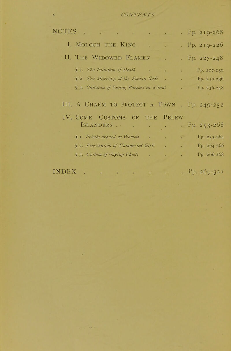 NOTES I. Moloch the King II. The Widowed Flamen § I. The Pollution of Death § 2. The Marriage of the Roman Gods § 3. Children of Living Parents in Ritual III. A Charm to protect a Town IV, Some Customs of the Pelew Islanders . ■ § I. Priests dressed as Women § 2. Prostitution of Unmarried Girls § 3. Custom of slaying Chiefs l^p. 2 19-268 Pp. 2 I 9-226 V\>. 227-248 Pp. 227-230 Pp. 230-236 Pp. 236-248 Pp. 249-252 Pp. 253-268 Pp. 253-264 Pp. 264-266 Pp. 266-268 INDEX . Pp. 269-321