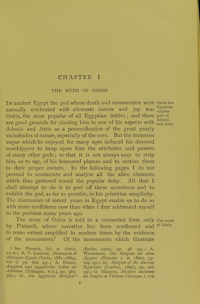 CHAPTER I THE MYTH OF OSIRIS In ancient Egypt the god whose death and resurrection were Osiris the annually celebrated with alternate sorrow and joy was fff^jfter^ Osiris, the most popular of all Egyptian deities ; and there part of are good grounds for classing him in one of his aspects with ^nd Attis. Adonis and Attis as a personification of the great yearly vicissitudes of nature, especially of the corn. But the immense vogue which he enjoyed for many ages induced his devoted worshippers to heap upon him the attributes and powers of many other gods ; so that it is not always easy to strip him, so to say, of his borrowed plumes and to restore them to their proper owners. In the following pages I do not pretend to enumerate and analyse all the alien elements which thus gathered round the popular deity. All that I shall attempt to do is to peel off these accretions and to exhibit the god, as far as possible, in his primitive simplicity. The discoveries of recent years in Egypt enable us to do so with more confidence now than when I first addressed myself to the problem many years ago. The story of Osiris is told in a connected form only The myth by Plutarch, whose narrative has been confirmed and ofOsms. to some extent amplified in modern times by the evidence of the monuments.^ Of the monuments which illustrate ^ See Plutarch, Isis et Osiris, (Berlin, 1909), pp. 38 sqq. ; A. 12-20; R. V. Lanzone, Dhionario di Wiedemann, Die Religion der alten Mitologia Egizia (^wxm, 1881-1884), Agypter (Miinster i. w. 1890), pp. vol. ii. pp. 692 sqq.\ A. Erman, \0() sqq.% id.. Religion of the Ancient Aegypten und aegyptisches Leben im Egyptians (London, 1897), pp. 207 AUerttim (Tubingen, N.D.), pp. 365- sqq.; G. Maspero, Histoi7-e ancienne 369; id., Die dgyptische Religion^ des Peuples deV Orient Classique,\. i] 2.