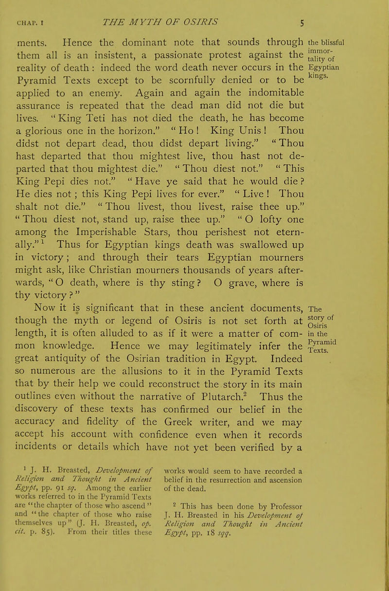 ments. Hence the dominant note that sounds through the blissful them all is an insistent, a passionate protest against the |^|{^y°of reality of death : indeed the word death never occurs in the Egyptian Pyramid Texts except to be scornfully denied or to be applied to an enemy. Again and again the indomitable assurance is repeated that the dead man did not die but lives.  King Teti has not died the death, he has become a glorious one in the horizon.  Ho ! King Unis ! Thou didst not depart dead, thou didst depart living.  Thou hast departed that thou mightest live, thou hast not de- parted that thou mightest die.  Thou diest not.  This King Pepi dies not.  Have ye said that he would die ? He dies not ; this King Pepi lives for ever.  Live ! Thou shalt not die.  Thou livest, thou livest, raise thee up.  Thou diest not, stand up, raise thee up.  O lofty one among the Imperishable Stars, thou perishest not etern- ally.^ Thus for Egyptian kings death was swallowed up in victory; and through their tears Egyptian mourners might ask, like Christian mourners thousands of years after- wards,  O death, where is thy sting ? O grave, where is thy victory ?  Now it is significant that in these ancient documents, The though the myth or legend of Osiris is not set forth at osWs°*^ length, it is often alluded to as if it were a matter of com- in the mon knowledge. Hence we may legitimately infer the xext^^ great antiquity of the Osirian tradition in Egypt Indeed so numerous are the allusions to it in the Pyramid Texts that by their help we could reconstruct the story in its main outlines even without the narrative of Plutarch.^ Thus the discovery of these texts has confirmed our belief in the accuracy and fidelity of the Greek writer, and we may accept his account with confidence even when it records incidents or details which have not yet been verified by a 1 J. H. Breasted, Development of works would seem to have recorded a Religion and Thought in Ancient belief in the resurrection and ascension ^gypU PP- 91 ^q- Among the earlier of the dead, works referred to in the Pyramid Texts are the chapter of those who ascend 2 Thig has been done by Professor and the chapter of those who raise J. 11. Breasted in \ns Development oj themselves up (J. H. Breasted, op. Religion and Thought in Ancient cit. p. 85). From their titles these Egypt, pp. 18 sqq.