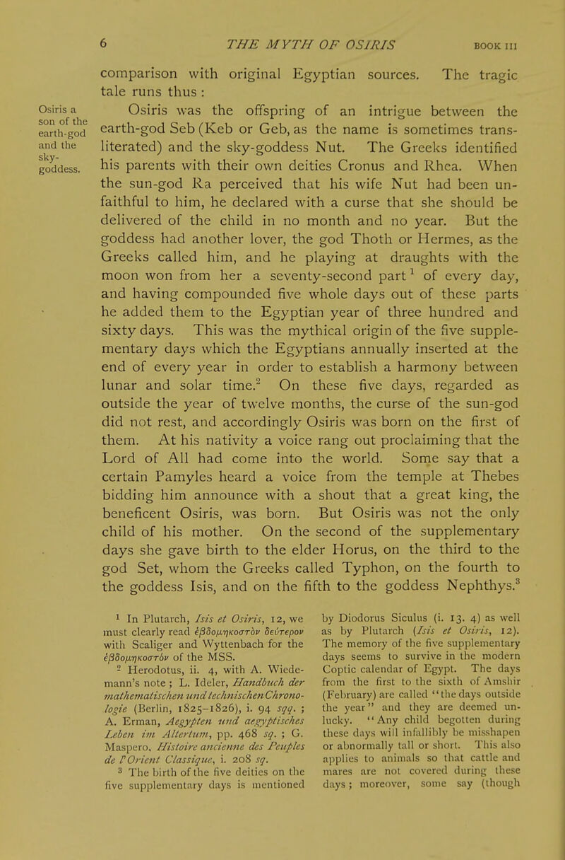 Osiris a son of the earth-god and the sky- goddess. comparison with original Egyptian sources. The tragic tale runs thus : Osiris was the offspring of an intrigue between the earth-god Seb (Keb or Geb, as the name is sometimes trans- literated) and the sky-goddess Nut. The Greeks identified his parents with their own deities Cronus and Rhea. When the sun-god Ra perceived that his wife Nut had been un- faithful to him, he declared with a curse that she should be delivered of the child in no month and no year. But the goddess had another lover, the god Thoth or Hermes, as the Greeks called him, and he playing at draughts with the moon won from her a seventy-second part ^ of every day, and having compounded five whole days out of these parts he added them to the Egyptian year of three hundred and sixty days. This was the mythical origin of the five supple- mentary days which the Egyptians annually inserted at the end of every year in order to establish a harmony between lunar and solar time.^ On these five days, regarded as outside the year of twelve months, the curse of the sun-god did not rest, and accordingly Osiris was born on the first of them. At his nativity a voice rang out proclaiming that the Lord of All had come into the world. Some say that a certain Pamyles heard a voice from the temple at Thebes bidding him announce with a shout that a great king, the beneficent Osiris, was born. But Osiris was not the only child of his mother. On the second of the supplementary days she gave birth to the elder Horus, on the third to the god Set, whom the Greeks called Typhon, on the fourth to the goddess Isis, and on the fifth to the goddess Nephthys.^ ^ In Plutarch, Isis et Osiris, 12, we must clearly read k^^oii-qKocrhv deijTepov witli Scaliger and VVyttenbach for the il3do/j.7jKO(rT6p of the MSS. - Herodotus, ii. 4, with A. Wiede- mann's note ; L. Ideler, Handbtich der 7nathematischen undlechnischenChrono- logie (Berlin, 1825-1826), i. 94 sqq. ; A. Erman, Aegypten und aegyptisches Leben ivi Altertum, pp. 468 sq. ; G. Maspero, Histoire ancienne des Peuples de rOrient Classiqiie, i. 208 sq. 3 The birth of the five deities on the five supplementary days is mentioned by Diodorus Siculus (i. 13. 4) as well as by Plutarch (Isis et Osiris, 12). The memory of the five supplementary days seems to survive in the modern Coptic calendar of Egypt. The days from the first to the sixth of Amshir (February) are called thedays outside the year and they are deemed un- lucky. Any child begotten during these days will infallibly be misshapen or abnormally tall or short. This also applies to animals so that cattle and mares are not covered during these days; moreover, some say (though {