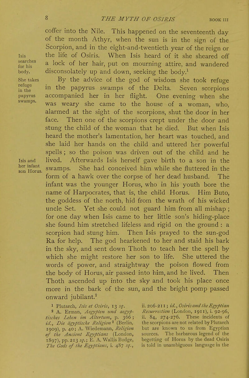 Isis searches for his body. She takes refuge in the papyrus swamps. Isis and her infant son Horus. coffer into the Nile. This happened on the seventeenth day of the month Athyr, when the sun is in the sign of the Scorpion, and in the eight-and-twentieth year of the reign or the hfe of Osiris. When Isis heard of it she sheared off a lock of her hair, put on mourning attire, and wandered disconsolately up and down, seeking the body.^ By the advice of the god of wisdom she took refuge in the papyrus swamps of the Delta. Seven scorpions accompanied her in her flight. One evening when she was weary she came to the house of a woman, who, alarmed at the sight of the scorpions, shut the door in her face. Then one of the scorpions crept under the door and stung the child of the woman that he died. But when Isis heard the mother's lamentation, her heart was touched, and she laid her hands on the child and uttered her powerful spells ; so the poison was driven out of the child and he lived. Afterwards Isis herself gave birth to a son in the swamps. She had conceived him while she fluttered in the form of a hawk over the corpse of her dead husband. The infant was the younger Horus, who in his youth bore the name of Harpocrates, that is, the child Horus. Him Buto, the goddess of the north, hid from the wrath of his wicked uncle Set. Yet she could not guard him from all mishap ; for one day when Isis came to her little son's hiding-place she found him stretched lifeless and rigid on the ground : a scorpion had stung him. Then Isis prayed to the sun-god Ra for help. The god hearkened to her and staid his bark in the sky, and sent down Thoth to teach her the spell by which she might restore her son to life. She uttered the words of power, and straightway the poison flowed from the body of Horus, air passed into him, and he lived. Then Thoth ascended up into the sky and took his place once more in the bark of the sun, and the bright pomp passed onward jubilant.^ ^ Plutarch, Isis et Osiris, 13 sq. 2 A. Erman, Aegypten tind aegyp- tisches Leben im Alterhtm, p. 366; id., Die dgyptische Religion^ (Berlin, 1909), p. 40; A. Wiedemann, Religion of the Ancient Egyptians (London, 1897), pp. 213 sq.; E. A. Wallis Budge, The Gods of the Egyptians, i. 487 sq., ii. 206-211; id., Osiris and the Egyptian ResMi-ection (London, 1911), i. 92-96, ii. 84, 274-276. These incidents of the scorpions are not related by Plutarch but are known to us from Egyptian sources. Tlie barbarous legend of the begetting of Horus by the dead Osiris is told in unambiguous language in the