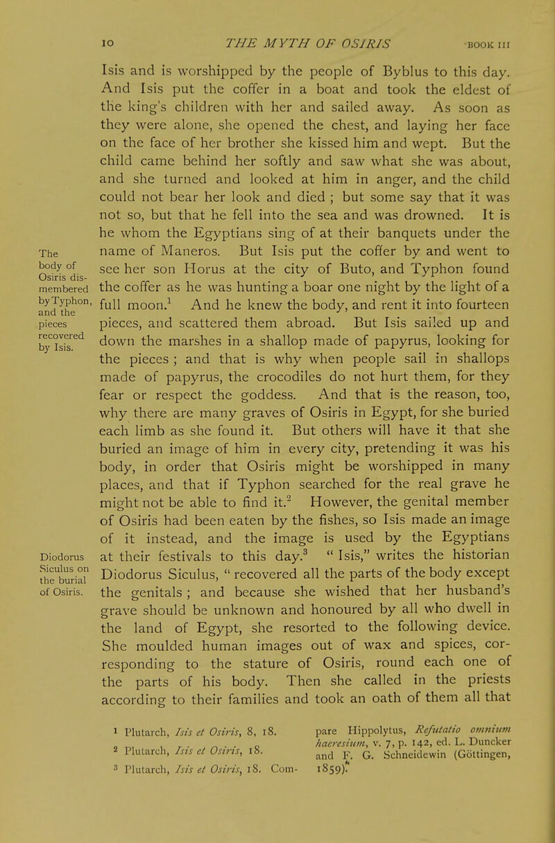 The body of Osiris dis- membered by Typhon, and the pieces recovered by Isis. Diodorus Siculus on the burial of Osiris. Isis and is worshipped by the people of Byblus to this day. And Isis put the coffer in a boat and took the eldest of the king's children with her and sailed away. As soon as they were alone, she opened the chest, and laying her face on the face of her brother she kissed him and wept. But the child came behind her softly and saw what she was about, and she turned and looked at him in anger, and the child could not bear her look and died ; but some say that it was not so, but that he fell into the sea and was drowned. It is he whom the Egyptians sing of at their banquets under the name of Maneros. But Isis put the coffer by and went to see her son Horus at the city of Buto, and Typhon found the coffer as he was hunting a boar one night by the light of a full moon.^ And he knew the body, and rent it into fourteen pieces, and scattered them abroad. But Isis sailed up and down the marshes in a shallop made of papyrus, looking for the pieces ; and that is why when people sail in shallops made of papyrus, the crocodiles do not hurt them, for they fear or respect the goddess. And that is the reason, too, why there are many graves of Osiris in Egypt, for she buried each limb as she found it. But others will have it that she buried an image of him in every city, pretending it was his body, in order that Osiris might be worshipped in many places, and that if Typhon searched for the real grave he might not be able to find it.^ However, the genital member of Osiris had been eaten by the fishes, so Isis made an image of it instead, and the image is used by the Egyptians at their festivals to this day.^  Isis, writes the historian Diodorus Siculus,  recovered all the parts of the body except the crenitals ; and because she wished that her husband's grave should be unknown and honoured by all who dwell in the land of Egypt, she resorted to the following device. She moulded human images out of wax and spices, cor- responding to the stature of Osiris, round each one of the parts of his body. Then she called in the priests according to their families and took an oath of them all that 1 Plutarch, Isis et Osiris, 8, i8. 2 Plutarch, Isis et Osiris, 18. 3 Plutarch, Isis et Osiris, i8. Com- pare I-Iippolytus, Refutatio omnium haeresiiim, v. 7, p. 142, ed. L. Duncker and F. G. Schneidewin (Gottingen, 1859)'