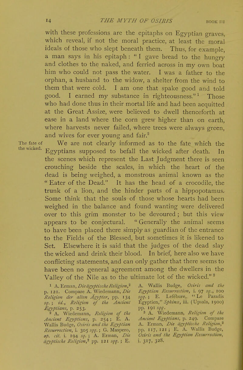 with these professions are the epitaphs on Egyptian graves, which reveal, if not the moral practice, at least the moral ideals of those who slept beneath them. Thus, for example, a man says in his epitaph :  I gave bread to the hungry and clothes to the naked, and ferried across in my own boat him who could not pass the water. I was a father to the orphan, a husband to the widow, a shelter from the wind to them that were cold. I am one that spake good and told good. I earned my substance in righteousness. ^ Those who had done thus in their mortal life and had been acquitted at the Great Assize, were believed to dwell thenceforth at ease in a land where the corn grew higher than on earth, where harvests never failed, where trees were always green, and wives for ever young and fair.^ The fate of We are not clearly informed as to the fate which the the wicked. ]7gyp|-j^i^g supposed to befall the wicked after death. In the scenes which represent the Last Judgment there is seen crouching beside the scales, in which the heart of the dead is being weighed, a monstrous animal known as the  Eater of the Dead. It has the head of a crocodile, the trunk of a lion, and the hinder parts of a hippopotamus. Some think that the souls of those whose hearts had been weighed in the balance and found wanting were delivered over to this grim monster to be devoured ; but this view appears to be conjectural.  Generally the animal seems to have been placed there simply as guardian of the entrance to the Fields of the Blessed, but sometimes it is likened to Set. Elsewhere it is said that the judges of the dead slay the wicked and drink their blood. In brief, here also we have conflicting statements, and can only gather that there seems to have been no general agreement among the dwellers in the Valley of the Nile as to the ultimate lot of the wicked. ^ 1 A.'ETmTin, Die dgyptische Religion,^ A. Wallis Budge, Osiris and the p. 121. Compare A. Wiedemann, Z>?V Egyptian Resurrection, i. 97 sq., 100 Religion der alien Agypter, pp. 134 s(^g.', E. Lefifbure,.  Le Paradis sg. ; id.. Religion of the Ancient Egyptien, 6)!)//mjr, iii. (Upsala, 1900) Egyptians, p. 253. pp. 191 ^qi- 2 A. Wiedemann, Religion of the ^ A. Wiedemann, Religion of the Ancient Egyptians, p. 254; E. A. Ancient Egyptians, p. 249. Compare Osiris and the Egyptian A. Erman, Die agyptischc Religion,^ Resurrection, \. 305 ; G. Maspero, pp. 117,121; E. A. Wallis Budge, op. cit. i. 194 j^. ; A. Erman, Die Osiris and the Eg}>ptian Resurrection, agyptische Religion,'^ pp. 121 sgq. ; E- i- 3I7> 328.