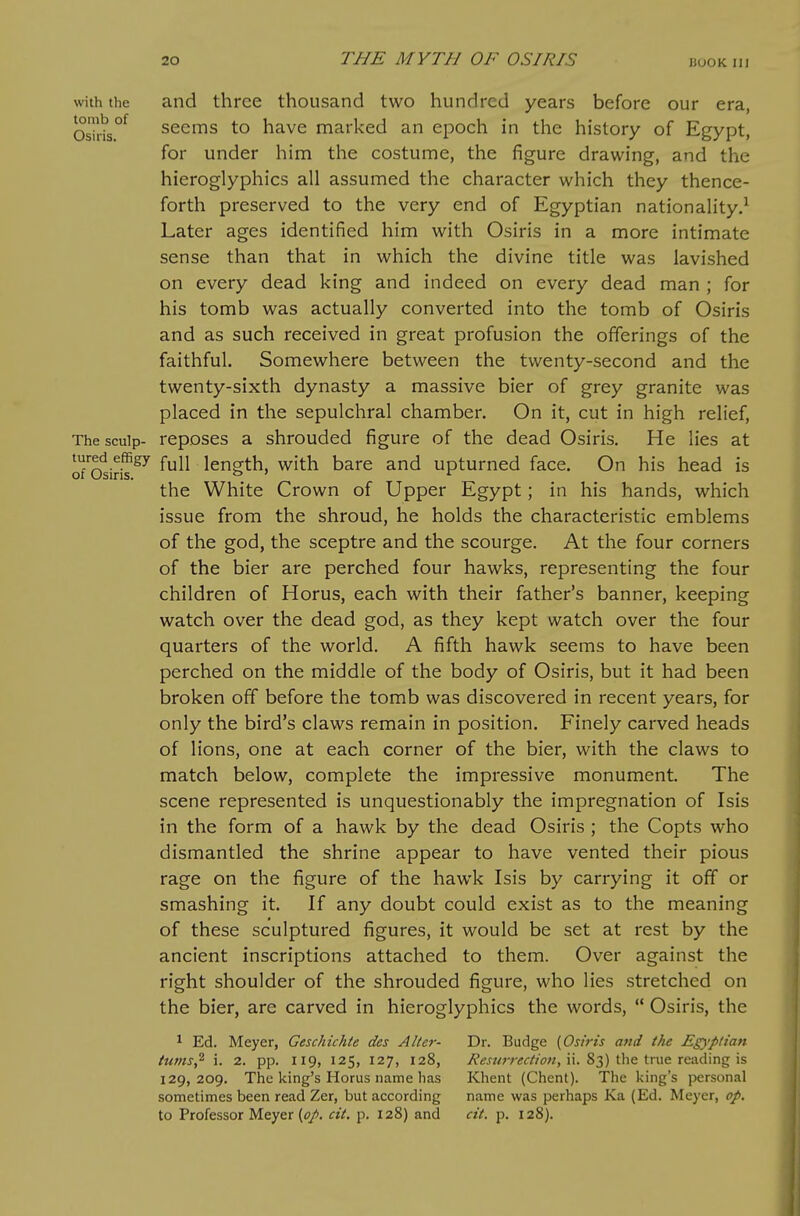 with the and three thousand two hundred years before our era, Os7hs°^ seems to have marked an epoch in the history of Egypt, for under him the costume, the figure drawing, and the hieroglyphics all assumed the character which they thence- forth preserved to the very end of Egyptian nationality.^ Later ages identified him with Osiris in a more intimate sense than that in which the divine title was lavished on every dead king and indeed on every dead man ; for his tomb was actually converted into the tomb of Osiris and as such received in great profusion the offerings of the faithful. Somewhere between the twenty-second and the twenty-sixth dynasty a massive bier of grey granite was placed in the sepulchral chamber. On it, cut in high relief. The sculp- reposes a shrouded figure of the dead Osiris. He lies at oTosiriT^^ full length, with bare and upturned face. On his head is the White Crown of Upper Egypt; in his hands, which issue from the shroud, he holds the characteristic emblems of the god, the sceptre and the scourge. At the four corners of the bier are perched four hawks, representing the four children of Horus, each with their father's banner, keeping watch over the dead god, as they kept watch over the four quarters of the world. A fifth hawk seems to have been perched on the middle of the body of Osiris, but it had been broken off before the tomb was discovered in recent years, for only the bird's claws remain in position. Finely carved heads of lions, one at each corner of the bier, with the claws to match below, complete the impressive monument. The scene represented is unquestionably the impregnation of Isis in the form of a hawk by the dead Osiris ; the Copts who dismantled the shrine appear to have vented their pious rage on the figure of the hawk Isis by carrying it off or smashing it. If any doubt could exist as to the meaning of these sculptured figures, it would be set at rest by the ancient inscriptions attached to them. Over against the right shoulder of the shrouded figure, who lies stretched on the bier, are carved in hieroglyphics the words,  Osiris, the ^ Ed. Meyer, Geschichte des Alter- Dr. Budge (Osiris and the Egyptian tums,^ i. 2. pp. 119, 125, 127, 128, i?<?^«;7-tf<r//<;«, ii. 83) the true reading is 129,209. The king's Horus name has Khent (Ghent). The Icing's personal sometimes been read Zer, but according name was perhaps Ka (Ed. Meyer, op, to Professor Meyer (<?/. cit. p. 128) and cit. p. 128).