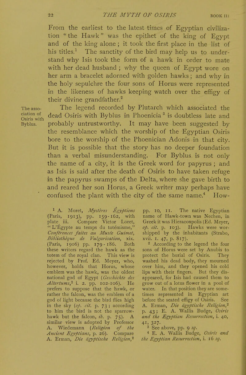 From the earliest to the latest times of Egyptian civiliza- tion  the Hawk was the epithet of the king of Egypt and of the king alone ; it took the first place in the list of his titles.^ The sanctity of the bird may help us to under- stand why Isis took the form of a hawk in order to mate with her dead husband ; why the queen of Egypt wore on her arm a bracelet adorned with golden hawks; and why in the holy sepulchre the four sons of Horus were represented in the likeness of hawks keeping watch over the effigy of their divine grandfather.^ Theasso- The legend recorded by Plutarch which associated the ciation of (jead Osiris with Byblus in Phoenicia ^ is doubtless late and Osiris with ■' Byblus. probably untrustworthy. It may have been suggested by the resemblance which the worship of the Egyptian Osiris bore to the worship of the Phoenician Adonis in that city. But it is possible that the story has no deeper foundation than a verbal misunderstanding. For Byblus is not only the name of a city, it is the Greek word for papyrus ; and as Isis is said after the death of Osiris to have taken refuge in the papyrus swamps of the Delta, where she gave birth to and reared her son Horus, a Greek writer may perhaps have confused the plant with the city of the same name.* How- * A. Moret, Mysteres Egypt tens pp. lo, ii. The native Egyptian (Paris, 1913), pp. 159-162, with name of Hawk-town was Nechen, in plate iii. Compare Victor Loret, Greek it was Hieraconpolis (Ed. Meyer,  L'ilgypte au temps du totemisme, op. cit. p. 103). Hawks were wor- Confirences faites au Mus^e Gui7net, shipped by the inhabitants (Strabo, Bibliotheque de Vulgarisation, xix. xvii. I. 47, p. 817). (Paris, 1906) pp. 179-186. Both ^ According to the legend the four these writers regard the hawk as the sons of Horus were set by Anubis to totem of the royal clan. This view is protect the burial of Osiris. They rejected by Prof. Ed. Meyer, who, washed his dead body, they mourned however, holds that Horus, whose over him, and they opened his cold emblem was the hawk, was the oldest lips with their fingers. But they dis- national god of Egypt [Geschichte des appeared, for Isis had caused them to Altertums^ i. 2. pp. 102-106). He grow out of a lotus flower in a pool of prefers to suppose that the hawk, or water. In that position they are some- rather the falcon, was the emblem of a times represented in Egyptian art god of light because the bird flies high before the seated effigy of Osiris. See in the sky {op. cit. p. 73 ; according A. Erman, Die agyptische Religion,^ to him the bird is not the sparrow- p. 43; E. A. Wallis Budge, Osiris hawk but the falcon, ib. p. 75). A and the Egyptian Resurrection, i. 40, similar view is adopted by Professor 41, 327. A. Wiedemann {Religion of the ^ See above, pp. 9 sq. Ancient Egyptians, p. 26). Compare E. A. Wallis Budge, Osiris and A. Erman, Die agyptische Religion,^ the Egyptian Resurrection, i. 16 sq.