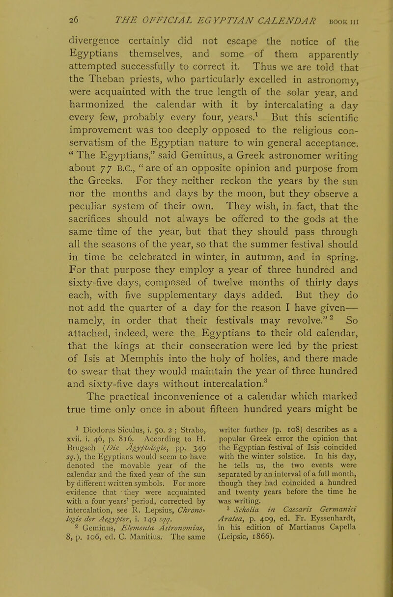 divergence certainly did not escape the notice of the Egyptians themselves, and some of them apparently attempted successfully to correct it. Thus we are told that the Theban priests, who particularly excelled in astronomy, were acquainted with the true length of the solar year, and harmonized the calendar with it by intercalating a day every few, probably every four, years.^ But this scientific improvement was too deeply opposed to the religious con- servatism of the Egyptian nature to win general acceptance. '* The Egyptians, said Geminus, a Greek astronomer writing about 77 B.C.,  are of an opposite opinion and purpose from the Greeks. For they neither reckon the years by the sun nor the months and days by the moon, but they observe a peculiar system of their own. They wish, in fact, that the sacrifices should not always be offered to the gods at the same time of the year, but that they should pass through all the seasons of the year, so that the summer festival should in time be celebrated in winter, in autumn, and in spring. For that purpose they employ a year of three hundred and sixty-five days, composed of twelve months of thirty days each, with five supplementary days added. But they do not add the quarter of a day for the reason I have given— namely, in order that their festivals may revolve.^ So attached, indeed, were the Egyptians to their old calendar, that the kings at their consecration were led by the priest of Isis at Memphis into the holy of holies, and there made to swear that they would maintain the year of three hundred and sixty-five days without intercalation.^ The practical inconvenience of a calendar which marked true time only once in about fifteen hundred years might be 1 Diodorus Siculus, i. 50. 2 ; Strabo, writer further (p. 108) describes as a xvii. i. 46, p. 816. According to H. popular Greek error the opinion that Brugsch {Die Agypiologie, pp. 349 the Egyptian festival of Isis coincided sg.), the Egyptians would seem to have with the winter solstice. In his day, denoted the movable year of the he tells us, the two events were calendar and the fixed year of the sun separated by an interval of a full month, by different written symbols. For more though they had coincided a hundred evidence that they were acquainted and twenty years before the time he with a four years' period, corrected by was writing. intercalation, see R. Lepsius, Chrono- ^ Scholia in Caesaris Gcrmanici logie der Aegypter, i. 149 sqq. Aratea, p. 409, ed. Fr. Eyssenhardt, 2 Geminus, ElemeiUa Astronomiae, in his edition of Martianus Capella 8, p. 106, ed. C. Manitius. The same (Leipsic, 1866).