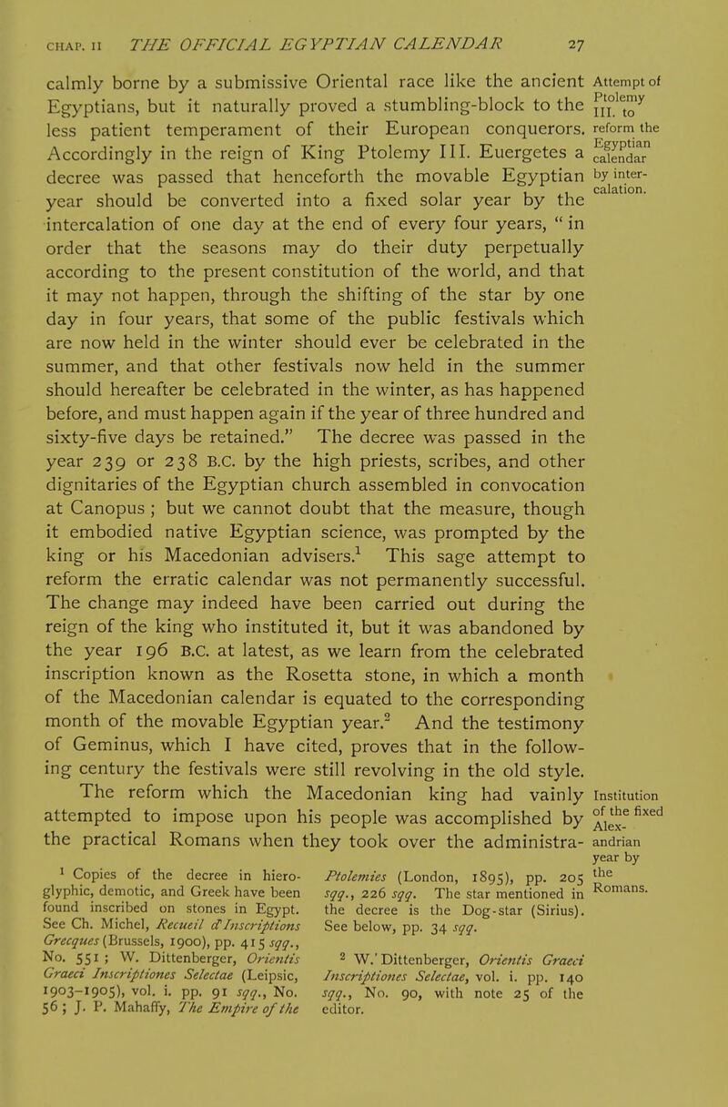 calmly borne by a submissive Oriental race like the ancient Attempt of Egyptians, but it naturally proved a stumbling-block to the ^^^'^^ less patient temperament of their European conquerors, reform the Accordingly in the reign of King Ptolemy III. Euergetes a ^eSr decree was passed that henceforth the movable Egyptian '^Y'^^ year should be converted into a fixed solar year by the intercalation of one day at the end of every four years,  in order that the seasons may do their duty perpetually according to the present constitution of the world, and that it may not happen, through the shifting of the star by one day in four years, that some of the public festivals which are now held in the winter should ever be celebrated in the summer, and that other festivals now held in the summer should hereafter be celebrated in the winter, as has happened before, and must happen again if the year of three hundred and sixty-five days be retained. The decree was passed in the year 239 or 238 B.C. by the high priests, scribes, and other dignitaries of the Egyptian church assembled in convocation at Canopus ; but we cannot doubt that the measure, though it embodied native Egyptian science, was prompted by the king or his Macedonian advisers.-^ This sage attempt to reform the erratic calendar was not permanently successful. The change may indeed have been carried out during the reign of the king who instituted it, but it was abandoned by the year 196 B.C. at latest, as we learn from the celebrated inscription known as the Rosetta stone, in which a month of the Macedonian calendar is equated to the corresponding month of the movable Egyptian year.^ And the testimony of Geminus, which I have cited, proves that in the follow- ing century the festivals were still revolving in the old style. The reform which the Macedonian king had vainly Institution attempted to impose upon his people was accomplished by ^^^^ the practical Romans when they took over the administra- andnan year by ^ Copies of the decree in hiero- Ptolemies (London, 1895), pp. 205 glyphic, demotic, and Greek have been sqq., 226 sqq. The star mentioned in I^omans. found inscribed on stones in Egypt. the decree is the Dog-star (Sirius), See Ch. Michel, Recueil dInscriptions See below, pp. 34 sqq. Grecques {J^,x\x%%€i%, 1900), pp. 415 sqq.. No. 551; W. Dittenberger, Oricntis 2 W.'Dittenberger, Orientis Graeci Graeci Imcriptiones Selectae (Leipsic, Inscriptiones Selectae, vol. i. pp. 140 1903-1905), vol. i. pp. 91 sqq., No. sqq.. No. 90, with note 25 of the 56 ; J. P. Mahaffy, 77ie Empire of the editor.