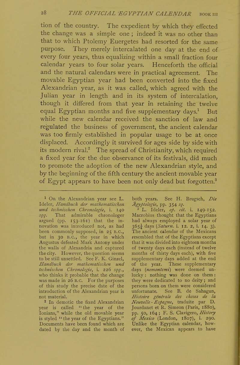 tion of the country. The expedient by which they effected the change was a simple one ; indeed it was no other than that to which Ptolemy Euergetes had resorted for the same purpose. They merely intercalated one day at the end of every four years, thus equalizing within a small fraction four calendar years to four solar years. Henceforth the official and the natural calendars were in practical agreement. The movable Egyptian year had been converted into the fixed Alexandrian year, as it was called, which agreed with the Julian year in length and in its system of intercalation, though it differed from that year in retaining the twelve equal Egyptian months and five supplementary days.^ But while the new calendar received the sanction of law and regulated the business of government, the ancient calendar was too firmly established in popular usage to be at once displaced. Accordingly it survived for ages side by side with its modern rival.^ The spread of Christianity, which required a fixed year for the due observance of its festivals, did much to promote the adoption of the new Alexandrian style, and by the beginning of the fifth century the ancient movable year of Egypt appears to have been not only dead but forgotten.^ ^ On the Alexandrian year see L. Ideler, Handbuch der mathematischeii und technischen Chronologie, i. 140 sqq. That admirable chronologer argued (pp. 153-161) that the in- novation was introduced not, as had been commonly supposed, in 25 B.C., but in 30 B.C., the year in which Augustus defeated Mark Antony under the walls of Alexandria and captured the city. However, the question seems to be still unsettled. See F. K. Ginzel, Handbuch der mathetjiatiscken und technischen Chronologie, i. 226 sqq., who thinks it probable that the change was made in 26 B.C. For the purposes of this study the precise date of the introduction of the Alexandrian year is not material. 2 In demotic the fixed Alexandrian year is called  the year of the lonians, while the old movable year is styled the year of the Egyptians. Documents have been found which are dated by the day and the month of both years. See H. Brugsch, Die Agyptologie, pp. 354 sq. 3 L. Ideler, op. cit. i. 149-152. Macrobius thought that the Egyptians had always employed a solar year of 365J days {Saturn, i. 12. 2, i. 14. 3). The ancient calendar of the Mexicans resembled that of the Egyptians except that it was divided into eighteen months of twenty days each (instead of twelve months of thirty days each), with five supplementary days added at the end of the year. These supplementary days [nemontemi) were deemed un- lucky : nothing was done on them: they were dedicated to no deity; and persons born on them were considered unfortunate. See B. de Sahagun, Histoire ginirale des choses de la Nouvelle - Espag)ie, traduite par D. Jourdanet et R. Simeon (Paris, 1880), pp. 50, 164; F. S. Clavigero,/T/j/^'ry of Mexico (London, 1807), i. 290. Unlike the Egyptian calendar, how- ever, the Mexican appears to have