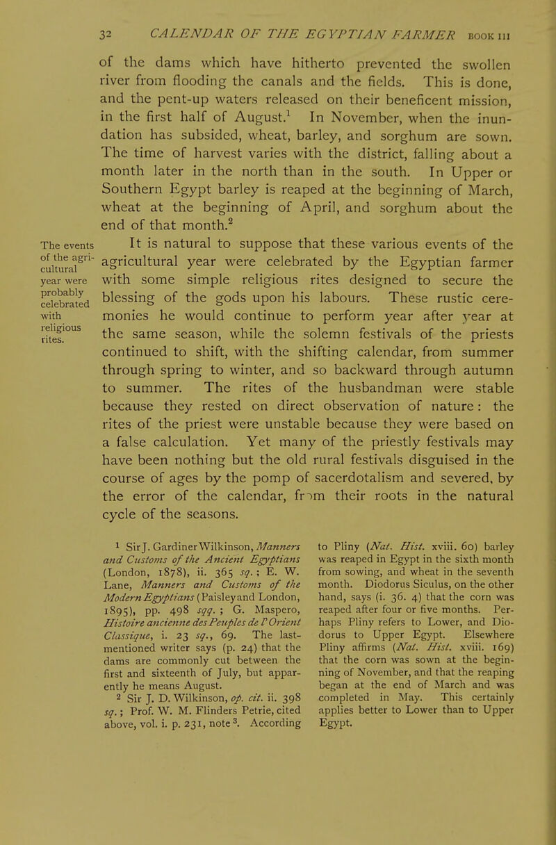 The events of the agri- cultural year were probably celebrated with religious rites. of the dams which have hitherto prevented the swollen river from flooding the canals and the fields. This is done, and the pent-up waters released on their beneficent mission, in the first half of August.^ In November, when the inun- dation has subsided, wheat, barley, and sorghum are sown. The time of harvest varies with the district, falling about a month later in the north than in the south. In Upper or Southern Egypt barley is reaped at the beginning of March, wheat at the beginning of April, and sorghum about the end of that month.^ It is natural to suppose that these various events of the agricultural year were celebrated by the Egyptian farmer with some simple religious rites designed to secure the blessing of the gods upon his labours. These rustic cere- monies he would continue to perform year after year at the same season, while the solemn festivals of the priests continued to shift, with the shifting calendar, from summer through spring to winter, and so backward through autumn to summer. The rites of the husbandman were stable because they rested on direct observation of nature: the rites of the priest were unstable because they were based on a false calculation. Yet many of the priestly festivals may have been nothing but the old rural festivals disguised in the course of ages by the pomp of sacerdotalism and severed, by the error of the calendar, fnm their roots in the natural cycle of the seasons. 1 Sir J. Gardiner Wilkinson, Manners and Ciistojns of the Ancient Egyptians (London, 1878), ii. 365 sq. ; E. W. Lane, Manners and Customs of the Modern Egyptians {Vz.\5\zy3.nd London, 1895), pp. 498 sqg. ; G. Maspero, Histoire ancienite des Peuples de F Orient Classiqiie, i. 23 sq., 69. The last- mentioned writer says (p. 24) that the dams are commonly cut between the first and sixteenth of July, but appar- ently he means August. 2 Sir J. D. Wilkinson, op. cit. ii. 398 sq.; Prof. W. M. Flinders Petrie, cited above, vol. i. p. 231, note 3. According to Pliny {Nat. Hist, xviii. 60) barley was reaped in Egypt in the sixth month from sowing, and wheat in the seventh month. Diodorus Siculus, on the other hand, says (i. 36. 4) that the corn was reaped after four or five months. Per- haps Pliny refers to Lower, and Dio- dorus to Upper Egypt. Elsewhere Pliny affirms {Nat. Hist, xviii. 169) that the corn was sown at the begin- ning of November, and that the reaping began at the end of March and was completed in May. This certainly applies better to Lower than to Upper Egypt.