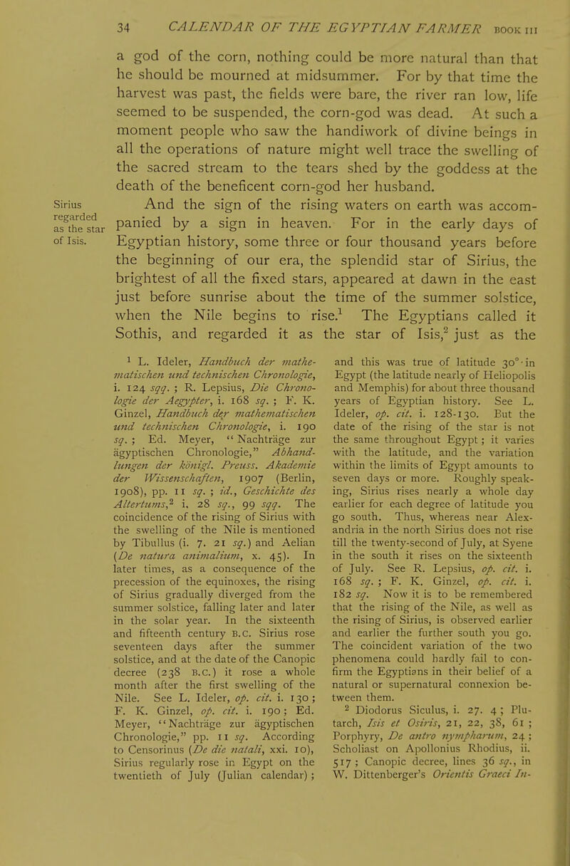 Sirius regarded as the star of Isis. a god of the corn, nothing could be more natural than that he should be mourned at midsummer. For by that time the harvest was past, the fields were bare, the river ran low, life seemed to be suspended, the corn-god was dead. At such a moment people who saw the handiwork of divine beings in all the operations of nature might well trace the swelling of the sacred stream to the tears shed by the goddess at the death of the beneficent corn-god her husband. And the sign of the rising waters on earth was accom- panied by a sign in heaven. For in the early days of Egyptian history, some three or four thousand years before the beginning of our era, the splendid star of Sirius, the brightest of all the fixed stars, appeared at dawn in the east just before sunrise about the time of the summer solstice, when the Nile begins to rise.-^ The Egyptians called it Sothis, and regarded it as the star of Isis,^ just as the ^ L. Ideler, Ha7idbuch der niathe- matischen und technischen Chronologie, i. 124 sqq. ; R. Lepsius, Die Chrono- logie der Aegypter, i. 168 sq. ; F. K. Ginzel, Handbuch der 7natheniatischen und technischen Chrottologie, i. 190 sq. ; Ed. Meyer,  Nachtrage zur agyptischen Chronologic, Abhand- hmgen der konigl. Pretcss. Akademie der Wissenschaften, 1907 (Berlin, 1908), pp. II sq. id., Geschichte des Altertums,^ i, 28 sq., 99 sqq. The coincidence of the rising of Sirius with the swelling of the Nile is mentioned by Tibullus (i. 7. 21 sq.) and Aelian (De natura aniinalium, x. 45). In later times, as a consequence of the precession of the equinoxes, the rising of Sirius gradually diverged from the summer solstice, falling later and later in the solar year. In the sixteenth and fifteenth century B.C. Sirius rose seventeen days after the summer solstice, and at the date of the Canopic decree (238 B.C.) it rose a whole month after the first swelling of the Nile. See L. Ideler, op. cit. i. 130 ; F. K. Ginzel, op. cit. i. 190; Ed. Meyer, Nachtrage zur agyptischen Chronologie, pp. 11 sq. According to Censorinus {De die natali, xxi. 10), Sirius regularly rose in Egypt on the twentieth of July (Julian calendar) ; and this was true of latitude 30°-in Egypt (the latitude nearly of Heliopolis and Memphis) for about three thousand years of Egyptian history. See L. Ideler, op. cit. i. 128-130. But the date of the rising of the star is not the same throughout Egypt; it varies with the latitude, and the variation within the limits of Egypt amounts to seven days or more. Roughly speak- ing, Sirius rises nearly a whole day earlier for each degree of latitude you go south. Thus, whereas near Alex- andria in the north Sirius does not rise till the twenty-second of July, at Syene in the south it rises on the sixteenth of July. See R. Lepsius, op. cit. i. 168 sq. ; F. K. Ginzel, op. cit. i. 182 sq. Now it is to be remembered that the rising of the Nile, as well as the rising of Sirius, is observed earlier and earlier the further south you go. The coincident variation of the two phenomena could hardly fail to con- firm the Egyptians in their belief of a natural or supernatural connexion be- tween them. 2 Diodorus Siculus, i. 27. 4 ; Plu- tarch, Isis et Osiris, 21, 22, 38, 61 ; Porphyry, De antro nymphai-uin, 24 ; Scholiast on Apollonius Rhodius, ii. 517 ; Canopic decree, lines 36 sq., in W. Dittenberger's Orientis Graeci In-