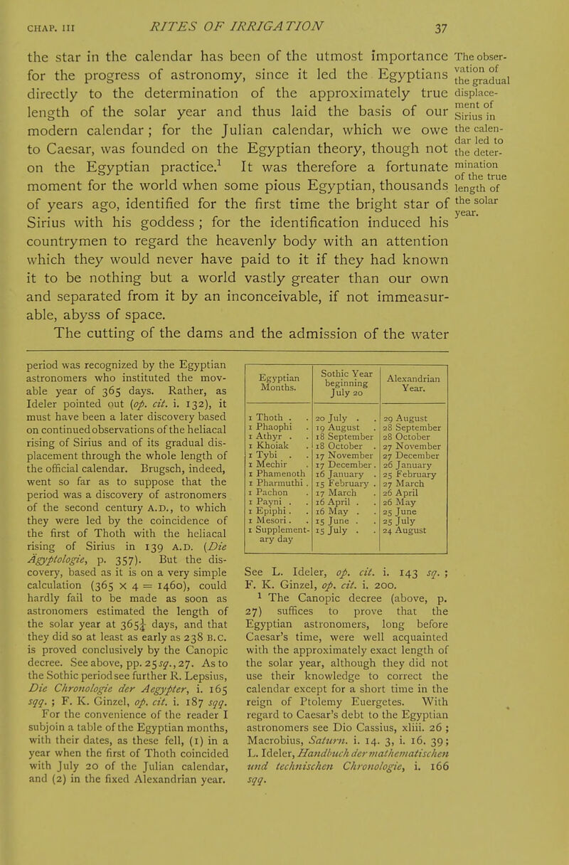 the star in the calendar has been of the utmost importance Theobser- for the progress of astronomy, since it led the Egyptians ^hegraduai directly to the determination of the approximately true dispiace- length of the solar year and thus laid the basis of our ^rbs°n modern calendar ; for the Julian calendar, which we owe the caien- to Caesar, was founded on the Egyptian theory, though not the deter- on the Egyptian practice/ It was therefore a fortunate mination - , . . 1 of the true moment for the world when some pious Egyptian, thousands length of of years ago, identified for the first time the bright star of Sirius with his goddess ; for the identification induced his countrymen to regard the heavenly body with an attention which they would never have paid to it if they had known it to be nothing but a world vastly greater than our own and separated from it by an inconceivable, if not immeasur- able, abyss of space. The cutting of the dams and the admission of the water period was recognized by the Egyptian astronomers who instituted the mov- able year of 365 days. Rather, as Ideler pointed out {op. cit. i. 132), it must have been a later discovery based on continued observations of the heliacal rising of Sirius and of its gradual dis- placement through the whole length of the official calendar. Brugsch, indeed, went so far as to suppose that the period was a discovery of astronomers of the second century a.d., to which they were led by the coincidence of the first of Thoth with the heliacal rising of Sirius in 139 a.d. {Die Agyplologie, p. 357). But the dis- covery, based as it is on a very simple calculation (365 x 4 = 1460), could hardly fail to be made as soon as astronomers estimated the length of the solar year at 365!^ days, and that they did so at least as early as 238 B.C. is proved conclusively by the Canopic decree. See above, pp. 25 j^., 27. As to the Sothic period see further R. Lepsius, Die Chronologie der Aegypter, i. 165 sqq. ; F. K. Ginzel, op. cit. i. 187 sgq. For the convenience of the reader I subjoin a table of the Egyptian months, with their dates, as these fell, (i) in a year when the first of Thoth coincided with July 20 of the Julian calendar, and (2) in the fixed Alexandrian year. Egj'ptian Months. Sothic Year beginning July 20 Ale.\andrian Year. I Thoth . . 20 July . 29 August I Phaophi 19 August 28 September I Athyr . 18 September 28 October I Khoiak 18 October . 27 November I Tybi . . 17 November 27 December I Mechir 17 December. 26 January I Phamenoth 16 January . 25 February I Pharmuthi . 15 Februarj' . 27 March I Pachon 17 March 26 April I Payni . 16 April . 26 May 1 Epiphi. 16 May . 25 June I Mesori. 15 June . 25 July I Supplement- IS July . . 24 August ary day See L. Ideler, op. cit. i. 143 sq. ; F. K. Ginzel, op. cit. i. 200. ^ The Canopic decree (above, p. 27) suffices to prove that the Egyptian astronomers, long before Caesar's time, were well acquainted with the approximately exact length of the solar year, although they did not use their knowledge to correct the calendar except for a short time in the reign of Ptolemy Euergetes. With regard to Caesar's debt to the Egyptian astronomers see Dio Cassius, xliii. 26 ; Macrobius, Saturn, i. 14. 3, i. 16. 39; L. Ideler, Handlnich dcrmathentatischen und technischen Chronologie, i. 166 sqq.