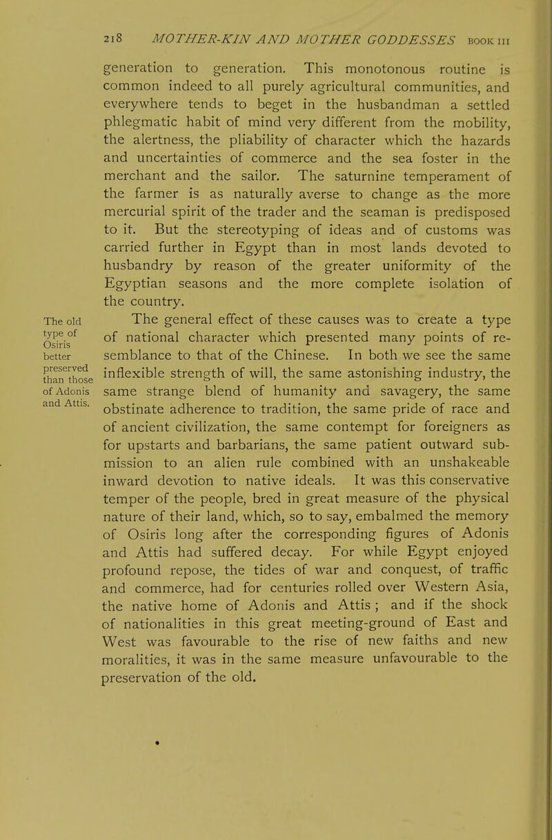 The old type of Osiris better preserved than those of Adonis and Attis. generation to generation. This monotonous routine is common indeed to all purely agricultural communities, and everywhere tends to beget in the husbandman a settled phlegmatic habit of mind very different from the mobility, the alertness, the pliability of character which the hazards and uncertainties of commerce and the sea foster in the merchant and the sailor. The saturnine temperament of the farmer is as naturally averse to change as the more mercurial spirit of the trader and the seaman is predisposed to it. But the stereotyping of ideas and of customs was carried further in Egypt than in most lands devoted to husbandry by reason of the greater uniformity of the Egyptian seasons and the more complete isolation of the country. The general effect of these causes was to create a type of national character which presented many points of re- semblance to that of the Chinese. In both we see the same inflexible strength of will, the same astonishing industry, the same strange blend of humanity and savagery, the same obstinate adherence to tradition, the same pride of race and of ancient civilization, the same contempt for foreigners as for upstarts and barbarians, the same patient outward sub- mission to an alien rule combined with an unshakeable inward devotion to native ideals. It was this conservative temper of the people, bred in great measure of the physical nature of their land, which, so to say, embalmed the memory of Osiris long after the corresponding figures of Adonis and Attis had suffered decay. For while Egypt enjoyed profound repose, the tides of war and conquest, of traffic and commerce, had for centuries rolled over Western Asia, the native home of Adonis and Attis ; and if the shock of nationalities in this great meeting-ground of East and West was favourable to the rise of new faiths and new moralities, it was in the same measure unfavourable to the preservation of the old.