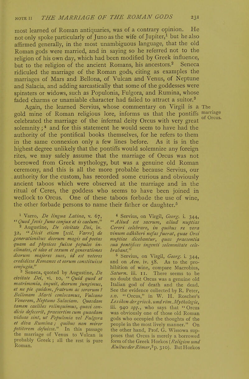 most learned of Roman antiquaries, was of a contrary opinion. He not only spoke particularly of Juno as the wife of Jupiter/ but he also affirmed generally, in the most unambiguous language, that the old Roman gods were married, and in saying so he referred not to the religion of his own day, which had been modified by Greek influence, but to the religion of the ancient Romans, his ancestors.^ Seneca ridiculed the marriage of the Roman gods, citing as examples the marriages of Mars and Bellona, of Vulcan and Venus, of Neptune and Salacia, and adding sarcastically that some of the goddesses were spinsters or widows, such as Populonia, Fulgora, and Rumina, whose faded charms or unamiable character had failed to attract a suitor.^ Again, the learned Servius, whose commentary on Virgil is a The gold mine of Roman religious lore, informs us that the pontiffs j^q'.^^^ celebrated the marriage of the infernal deity Orcus with very great solemnity; ^ and for this statement he would seem to have had the authority of the pontifical books themselves, for he refers to them in the same connexion only a few lines before. As it is in the highest degree unlikely that the pontiffs would solemnize any foreign rites, we may safely assume that the marriage of Orcus was not borrowed from Greek mythology, but was a genuine old Roman ceremony, and this is all the more probable because Servius, our authority for the custom, has recorded some curious and obviously ancient taboos which were observed at the marriage and in the ritual of Ceres, the goddess who seems to have been joined in wedlock to Orcus. One of these taboos forbade the use of wine, the other forbade persons to name their father or daughter.^ 1 Varro, De lingtia Latina, v. 67, * Servius, on Virgil, Georg. i. 344, '■^ QuodJovis Juno conjux et is caelum.'  Aliud est sacru??i, aliud nuptias 2 Augustine, De civitate Dei, iv. Cereri celebrare, iti quihus re vera 32,  Dicit etiam \scil. Varro'] de vinum adhiberi nefas fuerat, quae Orci generationibus deorum magis ad poeias iiziptiae dicebantur, quas praesentia quam ad physicos fuisse populos in- sua poniifices ingenti sole7nnitate cele- clinatos, et idea et sexum et generationes brabaitt. deorum niajores suos, id est veieres ^ Servius, on Virgil, Georg. i. 344, credidisse Roinanos et eorum constiiuisse and on Aen. iv. 58. As to the pro- conjugia.^'' hibition of wine, compare Macrobius, 3 Seneca, quoted by Augustine, Z>e Saturn, iii. 11. There seems to be civitate Dei, vi. 10,  Quid quod et no doubt that Orcus was a genuine old matrimonia, inquit, deorum jungimus, Italian god of death and the dead. et ne pie quidetn, fratruvi ac sororum ? See the evidence collected by R. Peter, Bellonam Marti conlocamus, Vulcano s.v.  Orcus, in W. H. Roscher's Venerem, Neptuno Salaciam. Quosdam Lexikondergriech.undr'om.Mythologie, tamen caelibes relinquimus, quasi con- iii. 940 sqq., who says that Orcus dicio defecerit, praesertim cuvi quaedam was obviously one of those old Roman viduae sint, tit Populonia vel Fulgora gods who occupied the thoughts of the et diva Ruviina ; quibus nan miror people in the most lively manner. On petiiorem defuisse. In this passage the other hand, Prof. G. Wissowa sup- the marriage of Venus to Vulcan is poses that Orcus is merely a borrowed probably Greek; all the rest is pure form of the Greek Horkos (AW«;?/o« «W KultusderR'6mcr,'^^.T,\o). ButMorkos