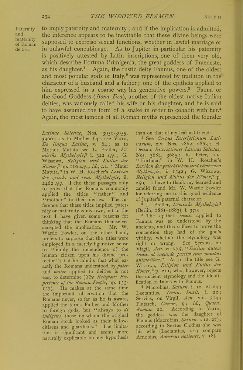 Paternity and maternity of Roman deities. to imply paternity and maternity ; and if the implication is admitted, the inference appears to be inevitable that these divine beings were supposed to exercise sexual functions, whether in lawful marriage or in unlawful concubinage. As to Jupiter in particular his paternity is positively attested by Latin inscriptions, one of them very old, which describe Fortuna Primigenia, the great goddess of Praeneste, as his daughter.^ Again, the rustic deity Faunus, one of the oldest and most popular gods of Italy,^ was represented by tradition in the character of a husband and a father; one of the epithets applied to him expressed in a coarse way his generative powers.^ Fauna or the Good Goddess {Bona Dea), another of the oldest native Italian deities, was variously called his wife or his daughter, and he is said to have assumed the form of a snake in order to cohabit with her.* Again, the most famous of all Roman myths represented the founder Latinae Selectae, Nos. 3950-3955, 3960 ; as to Mother Ops see Varro, De littgiia Latina, v. 64; as to Mother Matuta see L. Preller, Rd- miscke Mythologie? i. 322 sqq. ; G. Wissowa, Religion und Kultus der Romer^ pp. 110 sqq.; id., s.v.  Mater Matuta, in W. H. Roscher's Lexikon der griech. und r'dm. Mythologie, ii. 2462 sqq, I cite these passages only to prove that the Romans commonly applied the titles  father and mother to their deities. The in- ference that these titles implied pater- nity or maternity is my own, but in the text I have given some reasons for thinking that the Romans themselves accepted the implication. Mr. W. Warde Fowler, on the other hand, prefers to suppose that the titles were employed in a merely figurative sense to  imply the dependence of the human citizen upon his divine pro- tector; but he admits that what ex- actly the Romans understood by paier and mafer applied to deities is not easy to determine [The Religious Ex- perience of the Ro?uan People, pp. 155- 157), He makes at the same time the important observation that the Romans never, so far as he is aware, applied the terms Father and Mother to foreign gods, but always to di indigetes, those on whom the original Roman stock looked as their fellow- citizens and guardians. Tiie limita- tion is significant and seems more naturally explicable on my hypothesis than on that of my learned friend. 1 See Corpus Inscripiionum Lati- narum, xiv. Nos. 2862, 2863 ; H. Dessau, Inscriptiones Latinae Selectae, Nos. 3684, 3685 ; R. Peter, s.v.  Fortuna, iu W. H. Roscher's Lexikon dergi'iechischen und romischen Mythologie, i. 1542; G. Wissowa, Religion und Kultus der Rmier,^ p. 259. I have to thank my learned and candid friend Mr. W. Warde Fowler for referring me to this good evidence of Jupiter's paternal character. 2 L. Preller, Rofnische Mythologie^ (Berlin, 1881-1883), i. 379. 3 The epithet Inuus applied to Faunus was so understood by the ancients, and this suffices to prove the conception they had of the god's virility, whether the etymology was right or wrong. See Servius, on Virgil, Aen. vi. 775, Dicitur autein Inuus ab itieundo passi7>i cum omnibus anitnalibus. As to the title see G. Wissowa, Religion und Kultus der Romer,^ p. 211, who, however, rejects the ancient etymology and the identi- fication of Inuus with Faunus. * Macrobius, Satur?!. i. 12. 21-24; Lactantius, Divin. Instil, i. 22 ; Servius, on Virgil, Aen. viii. 3^4; Plutarch, Caesar, 9; id., Quaest. Roman. 20. According to Varro, the goddess was the daughter of Faunus (Macrobius, Satuni. i, 12. 27); according to Sextus Ciodius she was his wife (Lactantius, I.e.; compare Arnobius, Adversus nationes, v. iS).