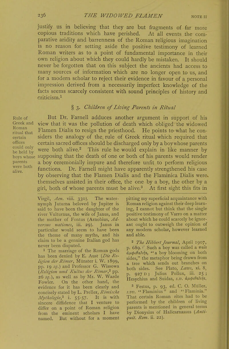 NOTE n Rule of Greek and Roman ritual that certain offices could only be held by boys whose parents were both alive. justify us in believing that they are but fragments of far more copious traditions which have perished. At all events the com- parative aridity and barrenness of the Roman religious imagination is no reason for setting aside the positive testimony of learned Roman writers as to a point of fundamental importance in their own religion about which they could hardly be mistaken. It should never be forgotten that on this subject the ancients had access to many sources of information which are no longer open to us, and for a modern scholar to reject their evidence in favour of a personal impression derived from a necessarily imperfect knowledge of the facts seems scarcely consistent with sound principles of history and criticism.^ § 3. Children of Living Parents in Ritual But Dr. Farnell adduces another argument in support of his view that it was the pollution of death which obliged the widowed Flamen Dialis to resign the priesthood. He points to what he con- siders the analogy of the. rule of Greek ritual which required that certain sacred offices should be discharged only by a boy whose parents were both alive.^ This rule he would explain in like manner by supposing that the death of one or both of his parents would render a boy ceremonially impure and therefore unfit to perform religious functions. Dr. Farnell might have apparently strengthened his case by observing that the Flamen Dialis and the Flaminica Dialis were, themselves assisted in their office, the one by a boy, the other by a girl, both of whose parents must be alive.^ At first sight this fits in Virgil, Aen. viii. 330). The water- nymph Juturna beloved by Jupiter is said to have been the daughter of the river Vulturnus, the wife of Janus, and the mother of Fontus (Arnobius, Ad- verstis nationes, iii. 29). Janus in particular would seem to have been the theme of many myths, and his claim to be a genuine Italian god has never been disputed. 1 The marriage of the Roman gods has been denied by E. Aust [Die Re- ligion der Ramer, Miinster i. W. 1899, pp. 19 sq.) and Professor G. Wissowa {Religion tmd Kultus der Romer,^ pp. 26 sq.), as well as by Mr. W. Warde Fowler. On the other hand, the evidence for it has been clearly and concisely stated by L. Preller, RdmiscJie Myi/tologic,^ i. 55-57- It is with sincere diffidence that I venture to differ on a point of Roman religion from the eminent scholars I have named. But without for a moment pitting my superficial acquaintance with Roman religion against their deep learn- ing, I cannot but think that the single positive testimony of Varro on a matter about which he could scarcely be ignor- ant ought to outweigh the opinion of any modern scholar, however learned and able. 2 The Hibbert Journal, April 1907, p. 689. Such a boy was called a vrats a.ii(j)Lda\y)s, a boy blooming on both sides, the metaphor being drawn from a tree which sends out branches on both sides. See Plato, Laws, xi. 8, p. 927 D; Julius Pollux, iii. 25 ; Hesychius and Suidas, s.v. dfi</)ida.\-/is. 3 Feslus, p. 93, ed. C. O. Miiller, s.w.  Flaminius  and  Flaminia. That certain Roman riles had to be performed by the children of living parents is mentioned in general terms by Dionysius of lialicarnassus (Anti- quit. Rom. ii. 22).