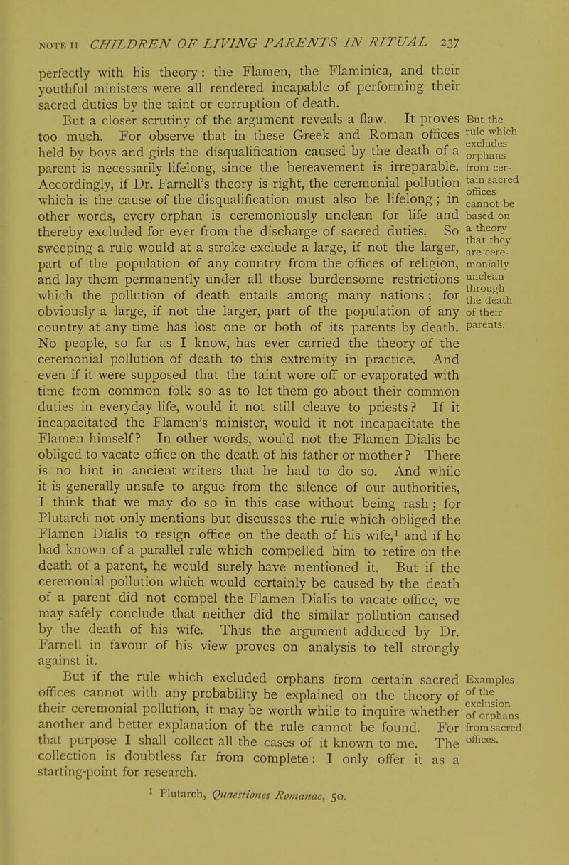 perfectly with his theory: the Flamen, the Flaminica, and their youthful ministers were all rendered incapable of performing their sacred duties by the taint or corruption of death. But a closer scrutiny of the argument reveals a flaw. It proves But the too much. For observe that in these Greek and Roman ofifices ^uie which excludes held by boys and girls the disqualification caused by the death of a orphans parent is necessarily lifelong, since the bereavement is irreparable, from cer- Accordingly, if Dr. Farnell's theory is right, the ceremonial pollution ^^^^^'^^'^ which is the cause of the disqualification must also be lifelong; in cannot be other words, every orphan is ceremoniously unclean for life and based on thereby excluded for ever from the discharge of sacred duties. So ^j^*^^*^*^-^ sweeping a rule would at a stroke exclude a large, if not the larger, part of the population of any country from the ofifices of religion, monially and lay them permanently under all those burdensome restrictions ui^ciean which the pollution of death entails among many nations; for the°death obviously a large, if not the larger, part of the population of any of their country at any time has lost one or both of its parents by death, parents. No people, so far as I know, has ever carried the theory of the ceremonial pollution of death to this extremity in practice. And even if it were supposed that the taint wore off or evaporated with time from common folk so as to let them go about their common duties in everyday life, would it not still cleave to priests ? If it incapacitated the Flamen's minister, would it not incapacitate the Flamen himself? In other words, would not the Flamen Dialis be obliged to vacate ofifice on the death of his father or mother ? There is no hint in ancient writers that he had to do so. And while it is generally unsafe to argue from the silence of our authorities, I think that we may do so in this case without being rash; for Plutarch not only mentions but discusses the rule which obliged the Flamen Dialis to resign ofifice on the death of his wife,i and if he had known of a parallel rule which compelled him to retire on the death of a parent, he would surely have mentioned it. But if the ceremonial pollution which would certainly be caused by the death of a parent did not compel the Flamen Dialis to vacate ofifice, we may safely conclude that neither did the similar pollution caused by the death of his wife. Thus the argument adduced by Dr. Farnell in favour of his view proves on analysis to tell strongly against it. But if the rule which excluded orphans from certain sacred Examples ofifices cannot with any probabihty be explained on the theory of their ceremonial pollution, it may be worth while to inquire whether ^otox^\lx^^ another and better explanation of the rule cannot be found. For from sacred that purpose I shall collect all the cases of it known to me. The collection is doubtless far from complete: I only offer it as a starting-point for research. I Plutarch, Quaestiones Romanae, 50.