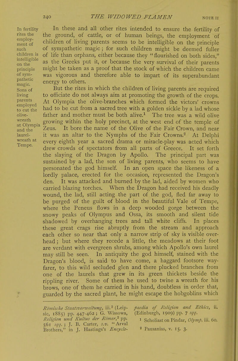 In fertility In these and all other rites intended to ensure the fertility of rites the the ground, of cattle, or of human beings, the employment of me!it°of children of living parents seems to be intelligible on the principle such of sympathetic magic; for such children might be deemed fuller children is of life than orphans, either because they  flourished on both sides, onthe'^'^ as the Greeks put it, or because the very survival of their parents principle might be taken as a proof that the stock of which the children came ofsym- vvas vigorous and therefore able to impart of its superabundant Sg'if energy to others. Sons of But the rites in which the children of living parents are required living to officiate do not always aim at promoting the growth of the crops, parents Qlympia the olive-branches which formed the victors' crowns to cut the had to be cut from a sacred tree with a golden sickle by a lad whose olive- father and mother must be both alive.^ The tree was a wild olive ^ni'*^ • growing within the holy precinct, at the west end of the temple of and the Zeus. It borc the name of the Olive of the Fair Crown, and near laurel- it was an altar to the Nymphs of the Fair Crowns.^ At Delphi wreath at every eighth year a sacred drama or miracle-play was acted which drew crowds of spectators from all parts of Greece. It set forth the slaying of the Dragon by Apollo. The principal part was sustained by a lad, the son of living parents, who seems to have personated the god himself. In an open space the likeness of a lordly palace, erected for the occasion, represented the Dragon's den. It was attacked and burned by the lad, aided by women who carried blazing torches. When the Dragon had received his deadly wound, the lad, still acting the part of the god, fled far away to be purged of the guilt of blood in the beautiful Vale of Tempe, where the Peneus flows in a deep wooded gorge between the snowy peaks of Olympus and Ossa, its smooth and silent tide shadowed by overhanging trees and tall white cliffs. In places these great crags rise abruptly from the stream and approach each other so near that only a narrow strip of sky is visible over- head ; but where they recede a little, the meadows at their foot are verdant with evergreen shrubs, among which Apollo's own laurel may still be seen. In antiquity the god himself, stained with the Dragon's blood, is said to have come, a haggard footsore way- farer, to this wild secluded glen and there plucked branches from one of the laurels that grew in its green thickets beside the rippling river. Some of them he used to twine a wreath for his brows, one of them he carried in his hand, doubtless in order that, guarded by the sacred plant, he might escape the hobgoblins which Romische Slaatsvei-walttmg, iii,^ (Leip- pacdia of Religion and Ethics, ii. sic, 1885) pp. 447-462 ; G. Wissowa, (Edinburgh, 1909) pp, 7 sqq. Religion und Kultus der Rbiner,^ pp, 1 Scholiast on Pindar, Olynip. iii. 60, 561 sqq. ', J. B, Carter, s.v. Arval Brothers, in J, Hastings's Encyclo- Pausanias, v, 15, 3,